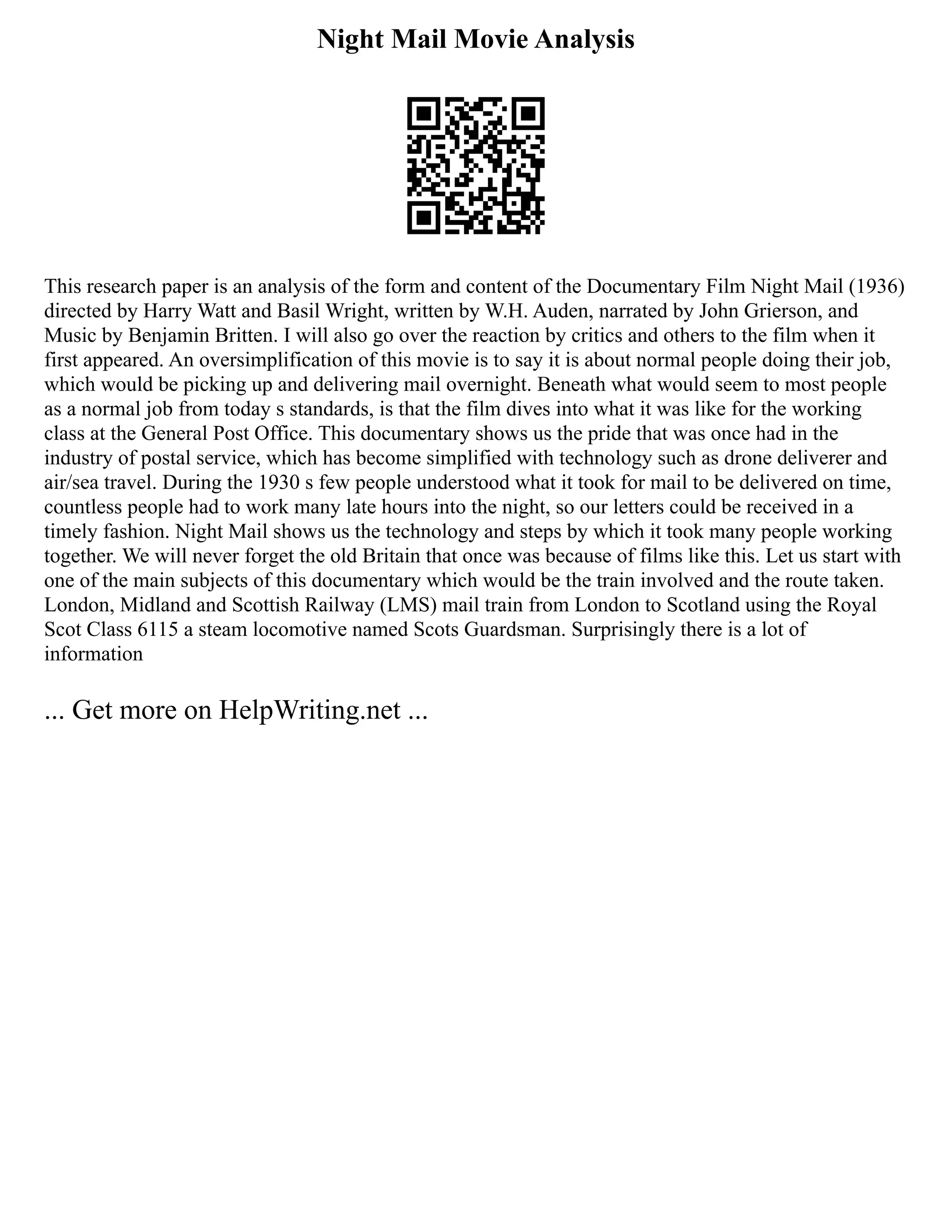 Night Mail Movie Analysis
This research paper is an analysis of the form and content of the Documentary Film Night Mail (1936)
directed by Harry Watt and Basil Wright, written by W.H. Auden, narrated by John Grierson, and
Music by Benjamin Britten. I will also go over the reaction by critics and others to the film when it
first appeared. An oversimplification of this movie is to say it is about normal people doing their job,
which would be picking up and delivering mail overnight. Beneath what would seem to most people
as a normal job from today s standards, is that the film dives into what it was like for the working
class at the General Post Office. This documentary shows us the pride that was once had in the
industry of postal service, which has become simplified with technology such as drone deliverer and
air/sea travel. During the 1930 s few people understood what it took for mail to be delivered on time,
countless people had to work many late hours into the night, so our letters could be received in a
timely fashion. Night Mail shows us the technology and steps by which it took many people working
together. We will never forget the old Britain that once was because of films like this. Let us start with
one of the main subjects of this documentary which would be the train involved and the route taken.
London, Midland and Scottish Railway (LMS) mail train from London to Scotland using the Royal
Scot Class 6115 a steam locomotive named Scots Guardsman. Surprisingly there is a lot of
information
... Get more on HelpWriting.net ...
 