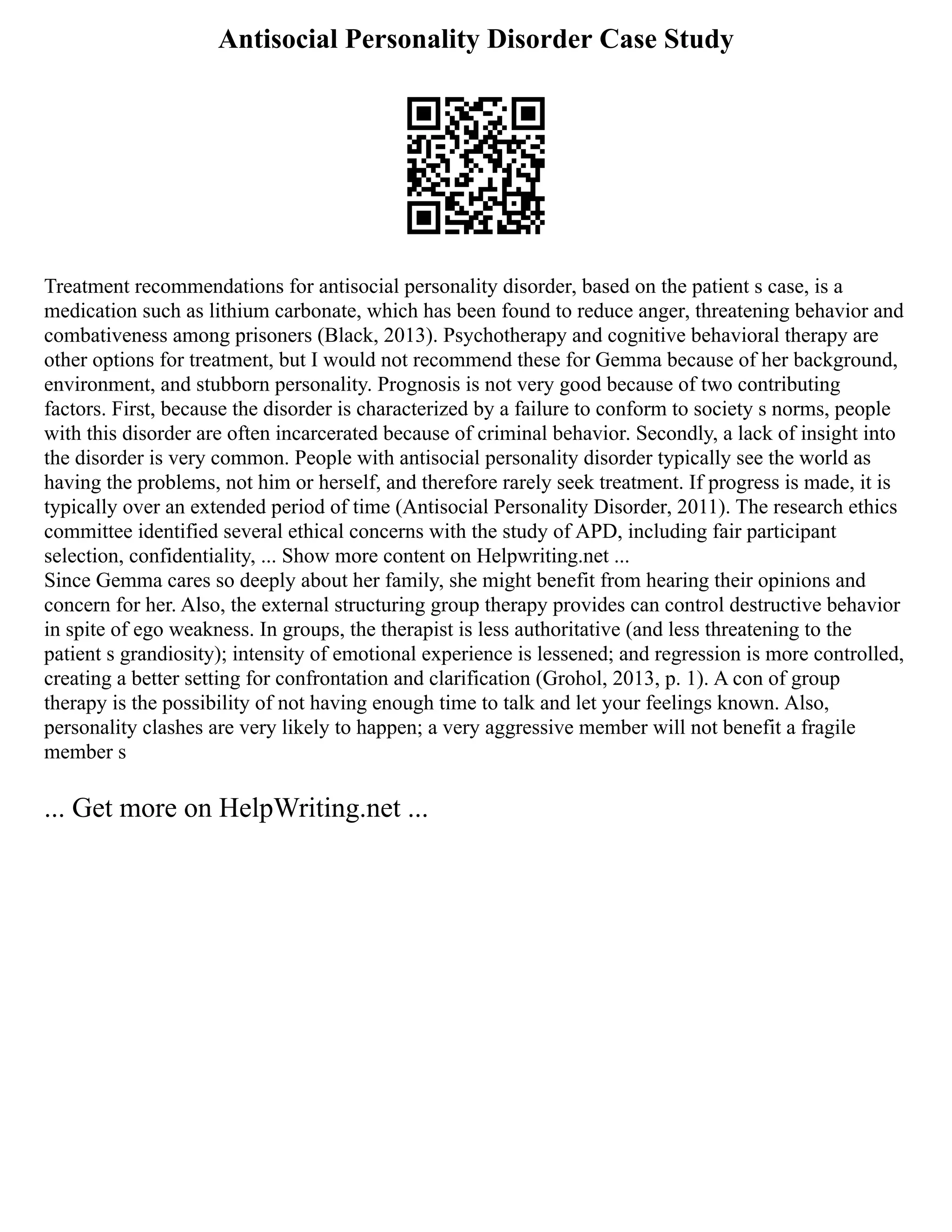 Antisocial Personality Disorder Case Study
Treatment recommendations for antisocial personality disorder, based on the patient s case, is a
medication such as lithium carbonate, which has been found to reduce anger, threatening behavior and
combativeness among prisoners (Black, 2013). Psychotherapy and cognitive behavioral therapy are
other options for treatment, but I would not recommend these for Gemma because of her background,
environment, and stubborn personality. Prognosis is not very good because of two contributing
factors. First, because the disorder is characterized by a failure to conform to society s norms, people
with this disorder are often incarcerated because of criminal behavior. Secondly, a lack of insight into
the disorder is very common. People with antisocial personality disorder typically see the world as
having the problems, not him or herself, and therefore rarely seek treatment. If progress is made, it is
typically over an extended period of time (Antisocial Personality Disorder, 2011). The research ethics
committee identified several ethical concerns with the study of APD, including fair participant
selection, confidentiality, ... Show more content on Helpwriting.net ...
Since Gemma cares so deeply about her family, she might benefit from hearing their opinions and
concern for her. Also, the external structuring group therapy provides can control destructive behavior
in spite of ego weakness. In groups, the therapist is less authoritative (and less threatening to the
patient s grandiosity); intensity of emotional experience is lessened; and regression is more controlled,
creating a better setting for confrontation and clarification (Grohol, 2013, p. 1). A con of group
therapy is the possibility of not having enough time to talk and let your feelings known. Also,
personality clashes are very likely to happen; a very aggressive member will not benefit a fragile
member s
... Get more on HelpWriting.net ...
 