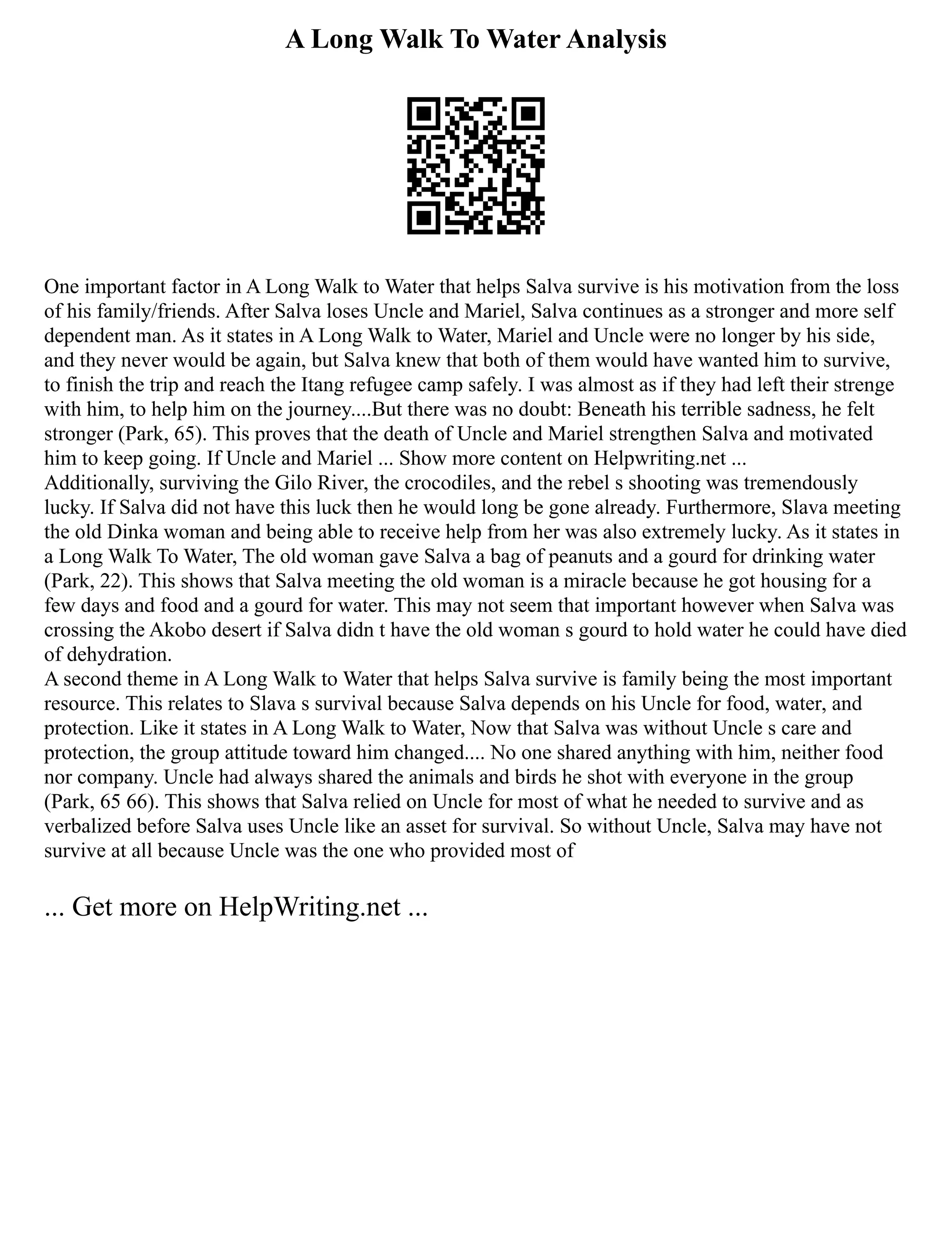 A Long Walk To Water Analysis
One important factor in A Long Walk to Water that helps Salva survive is his motivation from the loss
of his family/friends. After Salva loses Uncle and Mariel, Salva continues as a stronger and more self
dependent man. As it states in A Long Walk to Water, Mariel and Uncle were no longer by his side,
and they never would be again, but Salva knew that both of them would have wanted him to survive,
to finish the trip and reach the Itang refugee camp safely. I was almost as if they had left their strenge
with him, to help him on the journey....But there was no doubt: Beneath his terrible sadness, he felt
stronger (Park, 65). This proves that the death of Uncle and Mariel strengthen Salva and motivated
him to keep going. If Uncle and Mariel ... Show more content on Helpwriting.net ...
Additionally, surviving the Gilo River, the crocodiles, and the rebel s shooting was tremendously
lucky. If Salva did not have this luck then he would long be gone already. Furthermore, Slava meeting
the old Dinka woman and being able to receive help from her was also extremely lucky. As it states in
a Long Walk To Water, The old woman gave Salva a bag of peanuts and a gourd for drinking water
(Park, 22). This shows that Salva meeting the old woman is a miracle because he got housing for a
few days and food and a gourd for water. This may not seem that important however when Salva was
crossing the Akobo desert if Salva didn t have the old woman s gourd to hold water he could have died
of dehydration.
A second theme in A Long Walk to Water that helps Salva survive is family being the most important
resource. This relates to Slava s survival because Salva depends on his Uncle for food, water, and
protection. Like it states in A Long Walk to Water, Now that Salva was without Uncle s care and
protection, the group attitude toward him changed.... No one shared anything with him, neither food
nor company. Uncle had always shared the animals and birds he shot with everyone in the group
(Park, 65 66). This shows that Salva relied on Uncle for most of what he needed to survive and as
verbalized before Salva uses Uncle like an asset for survival. So without Uncle, Salva may have not
survive at all because Uncle was the one who provided most of
... Get more on HelpWriting.net ...
 