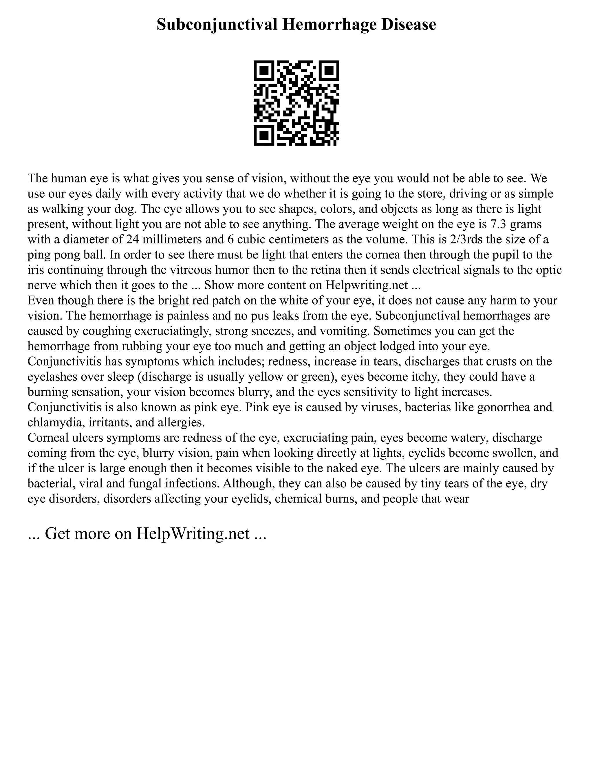 Subconjunctival Hemorrhage Disease
The human eye is what gives you sense of vision, without the eye you would not be able to see. We
use our eyes daily with every activity that we do whether it is going to the store, driving or as simple
as walking your dog. The eye allows you to see shapes, colors, and objects as long as there is light
present, without light you are not able to see anything. The average weight on the eye is 7.3 grams
with a diameter of 24 millimeters and 6 cubic centimeters as the volume. This is 2/3rds the size of a
ping pong ball. In order to see there must be light that enters the cornea then through the pupil to the
iris continuing through the vitreous humor then to the retina then it sends electrical signals to the optic
nerve which then it goes to the ... Show more content on Helpwriting.net ...
Even though there is the bright red patch on the white of your eye, it does not cause any harm to your
vision. The hemorrhage is painless and no pus leaks from the eye. Subconjunctival hemorrhages are
caused by coughing excruciatingly, strong sneezes, and vomiting. Sometimes you can get the
hemorrhage from rubbing your eye too much and getting an object lodged into your eye.
Conjunctivitis has symptoms which includes; redness, increase in tears, discharges that crusts on the
eyelashes over sleep (discharge is usually yellow or green), eyes become itchy, they could have a
burning sensation, your vision becomes blurry, and the eyes sensitivity to light increases.
Conjunctivitis is also known as pink eye. Pink eye is caused by viruses, bacterias like gonorrhea and
chlamydia, irritants, and allergies.
Corneal ulcers symptoms are redness of the eye, excruciating pain, eyes become watery, discharge
coming from the eye, blurry vision, pain when looking directly at lights, eyelids become swollen, and
if the ulcer is large enough then it becomes visible to the naked eye. The ulcers are mainly caused by
bacterial, viral and fungal infections. Although, they can also be caused by tiny tears of the eye, dry
eye disorders, disorders affecting your eyelids, chemical burns, and people that wear
... Get more on HelpWriting.net ...
 