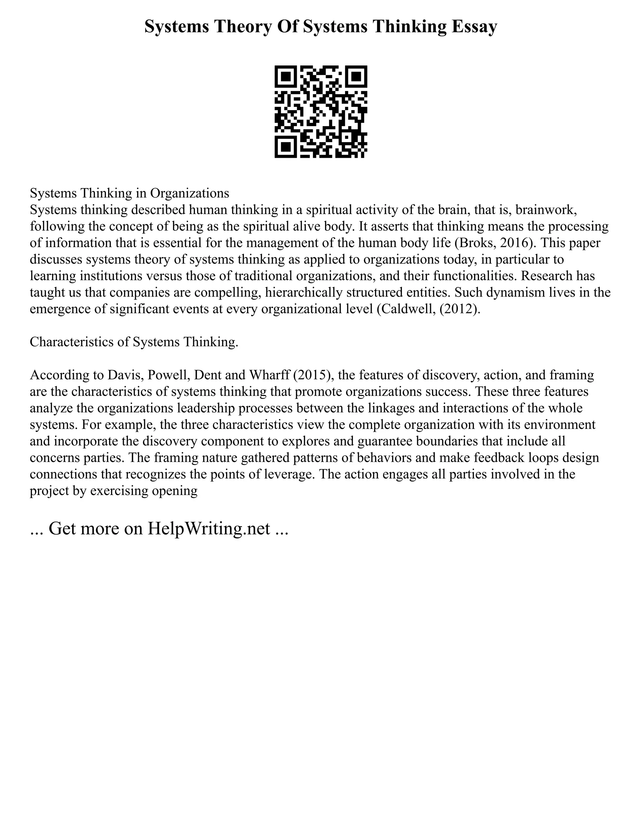 Systems Theory Of Systems Thinking Essay
Systems Thinking in Organizations
Systems thinking described human thinking in a spiritual activity of the brain, that is, brainwork,
following the concept of being as the spiritual alive body. It asserts that thinking means the processing
of information that is essential for the management of the human body life (Broks, 2016). This paper
discusses systems theory of systems thinking as applied to organizations today, in particular to
learning institutions versus those of traditional organizations, and their functionalities. Research has
taught us that companies are compelling, hierarchically structured entities. Such dynamism lives in the
emergence of significant events at every organizational level (Caldwell, (2012).
Characteristics of Systems Thinking.
According to Davis, Powell, Dent and Wharff (2015), the features of discovery, action, and framing
are the characteristics of systems thinking that promote organizations success. These three features
analyze the organizations leadership processes between the linkages and interactions of the whole
systems. For example, the three characteristics view the complete organization with its environment
and incorporate the discovery component to explores and guarantee boundaries that include all
concerns parties. The framing nature gathered patterns of behaviors and make feedback loops design
connections that recognizes the points of leverage. The action engages all parties involved in the
project by exercising opening
... Get more on HelpWriting.net ...
 