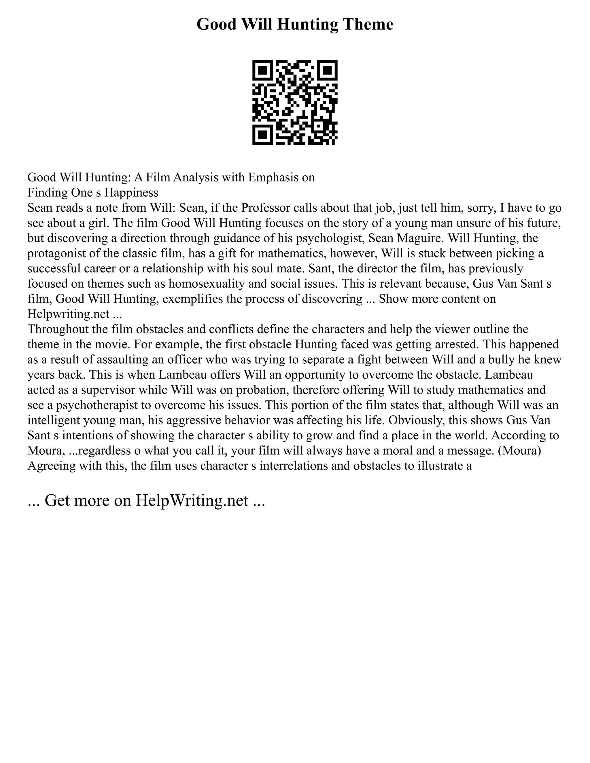 Good Will Hunting Theme
Good Will Hunting: A Film Analysis with Emphasis on
Finding One s Happiness
Sean reads a note from Will: Sean, if the Professor calls about that job, just tell him, sorry, I have to go
see about a girl. The film Good Will Hunting focuses on the story of a young man unsure of his future,
but discovering a direction through guidance of his psychologist, Sean Maguire. Will Hunting, the
protagonist of the classic film, has a gift for mathematics, however, Will is stuck between picking a
successful career or a relationship with his soul mate. Sant, the director the film, has previously
focused on themes such as homosexuality and social issues. This is relevant because, Gus Van Sant s
film, Good Will Hunting, exemplifies the process of discovering ... Show more content on
Helpwriting.net ...
Throughout the film obstacles and conflicts define the characters and help the viewer outline the
theme in the movie. For example, the first obstacle Hunting faced was getting arrested. This happened
as a result of assaulting an officer who was trying to separate a fight between Will and a bully he knew
years back. This is when Lambeau offers Will an opportunity to overcome the obstacle. Lambeau
acted as a supervisor while Will was on probation, therefore offering Will to study mathematics and
see a psychotherapist to overcome his issues. This portion of the film states that, although Will was an
intelligent young man, his aggressive behavior was affecting his life. Obviously, this shows Gus Van
Sant s intentions of showing the character s ability to grow and find a place in the world. According to
Moura, ...regardless o what you call it, your film will always have a moral and a message. (Moura)
Agreeing with this, the film uses character s interrelations and obstacles to illustrate a
... Get more on HelpWriting.net ...
 