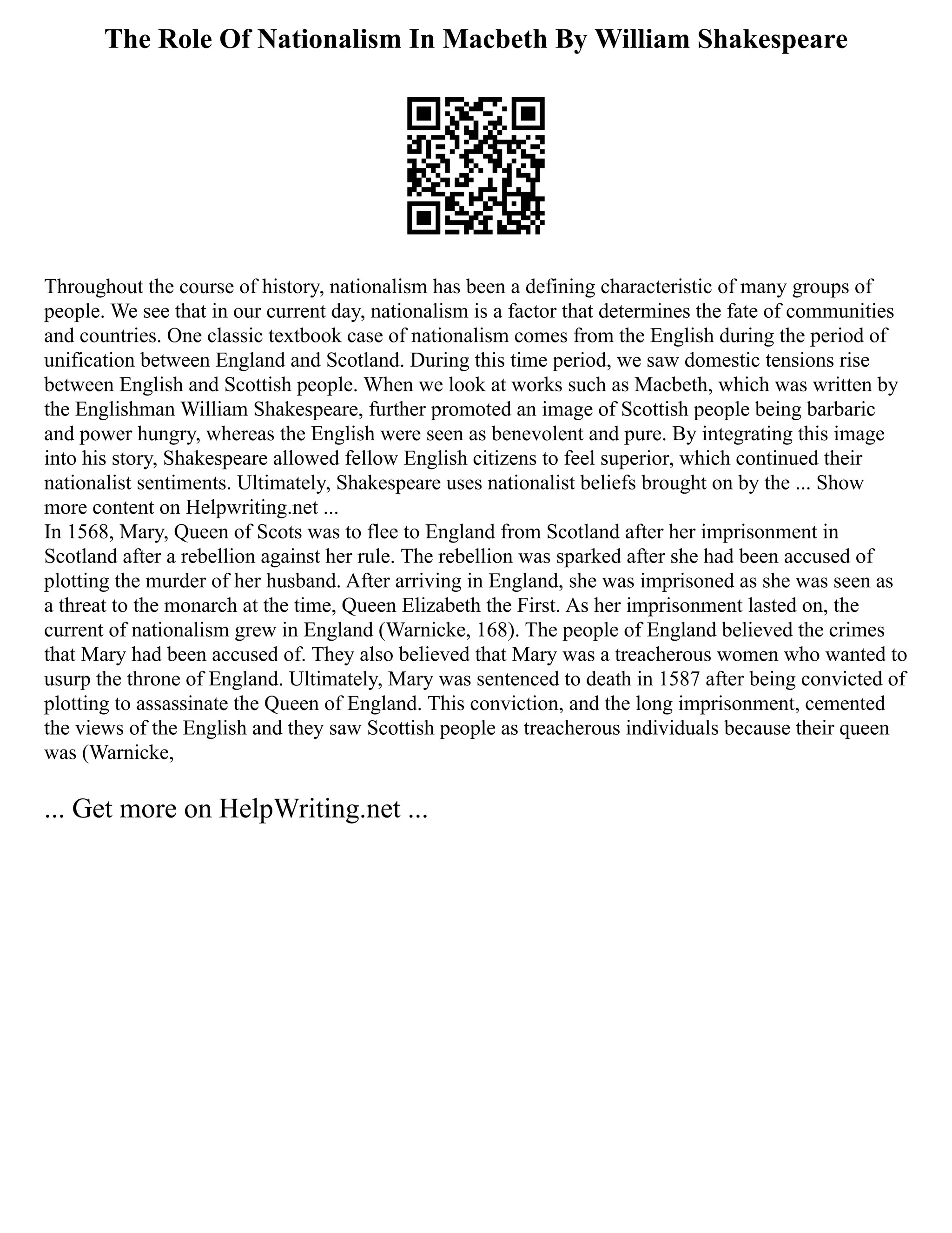 The Role Of Nationalism In Macbeth By William Shakespeare
Throughout the course of history, nationalism has been a defining characteristic of many groups of
people. We see that in our current day, nationalism is a factor that determines the fate of communities
and countries. One classic textbook case of nationalism comes from the English during the period of
unification between England and Scotland. During this time period, we saw domestic tensions rise
between English and Scottish people. When we look at works such as Macbeth, which was written by
the Englishman William Shakespeare, further promoted an image of Scottish people being barbaric
and power hungry, whereas the English were seen as benevolent and pure. By integrating this image
into his story, Shakespeare allowed fellow English citizens to feel superior, which continued their
nationalist sentiments. Ultimately, Shakespeare uses nationalist beliefs brought on by the ... Show
more content on Helpwriting.net ...
In 1568, Mary, Queen of Scots was to flee to England from Scotland after her imprisonment in
Scotland after a rebellion against her rule. The rebellion was sparked after she had been accused of
plotting the murder of her husband. After arriving in England, she was imprisoned as she was seen as
a threat to the monarch at the time, Queen Elizabeth the First. As her imprisonment lasted on, the
current of nationalism grew in England (Warnicke, 168). The people of England believed the crimes
that Mary had been accused of. They also believed that Mary was a treacherous women who wanted to
usurp the throne of England. Ultimately, Mary was sentenced to death in 1587 after being convicted of
plotting to assassinate the Queen of England. This conviction, and the long imprisonment, cemented
the views of the English and they saw Scottish people as treacherous individuals because their queen
was (Warnicke,
... Get more on HelpWriting.net ...
 