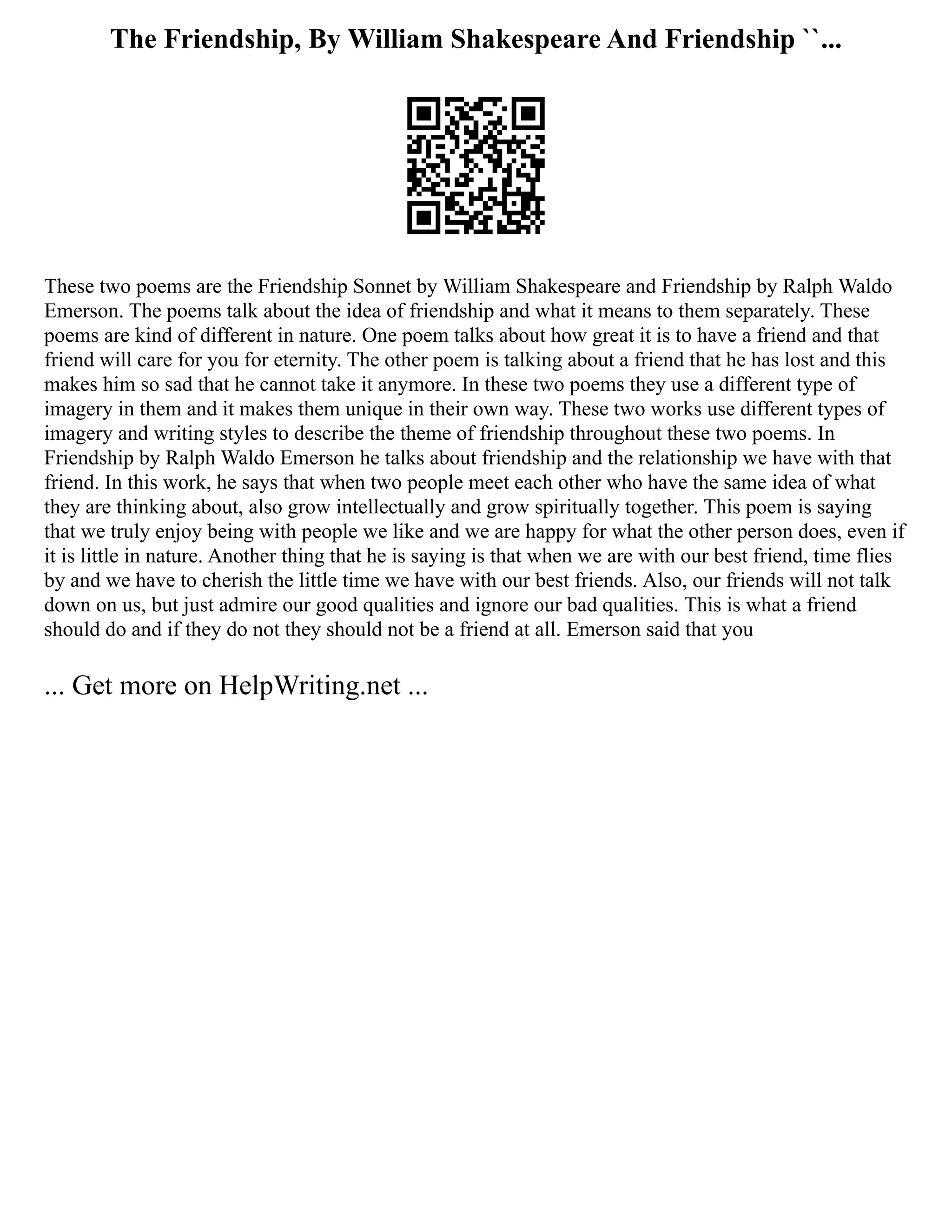 The Friendship, By William Shakespeare And Friendship ``...
These two poems are the Friendship Sonnet by William Shakespeare and Friendship by Ralph Waldo
Emerson. The poems talk about the idea of friendship and what it means to them separately. These
poems are kind of different in nature. One poem talks about how great it is to have a friend and that
friend will care for you for eternity. The other poem is talking about a friend that he has lost and this
makes him so sad that he cannot take it anymore. In these two poems they use a different type of
imagery in them and it makes them unique in their own way. These two works use different types of
imagery and writing styles to describe the theme of friendship throughout these two poems. In
Friendship by Ralph Waldo Emerson he talks about friendship and the relationship we have with that
friend. In this work, he says that when two people meet each other who have the same idea of what
they are thinking about, also grow intellectually and grow spiritually together. This poem is saying
that we truly enjoy being with people we like and we are happy for what the other person does, even if
it is little in nature. Another thing that he is saying is that when we are with our best friend, time flies
by and we have to cherish the little time we have with our best friends. Also, our friends will not talk
down on us, but just admire our good qualities and ignore our bad qualities. This is what a friend
should do and if they do not they should not be a friend at all. Emerson said that you
... Get more on HelpWriting.net ...
 