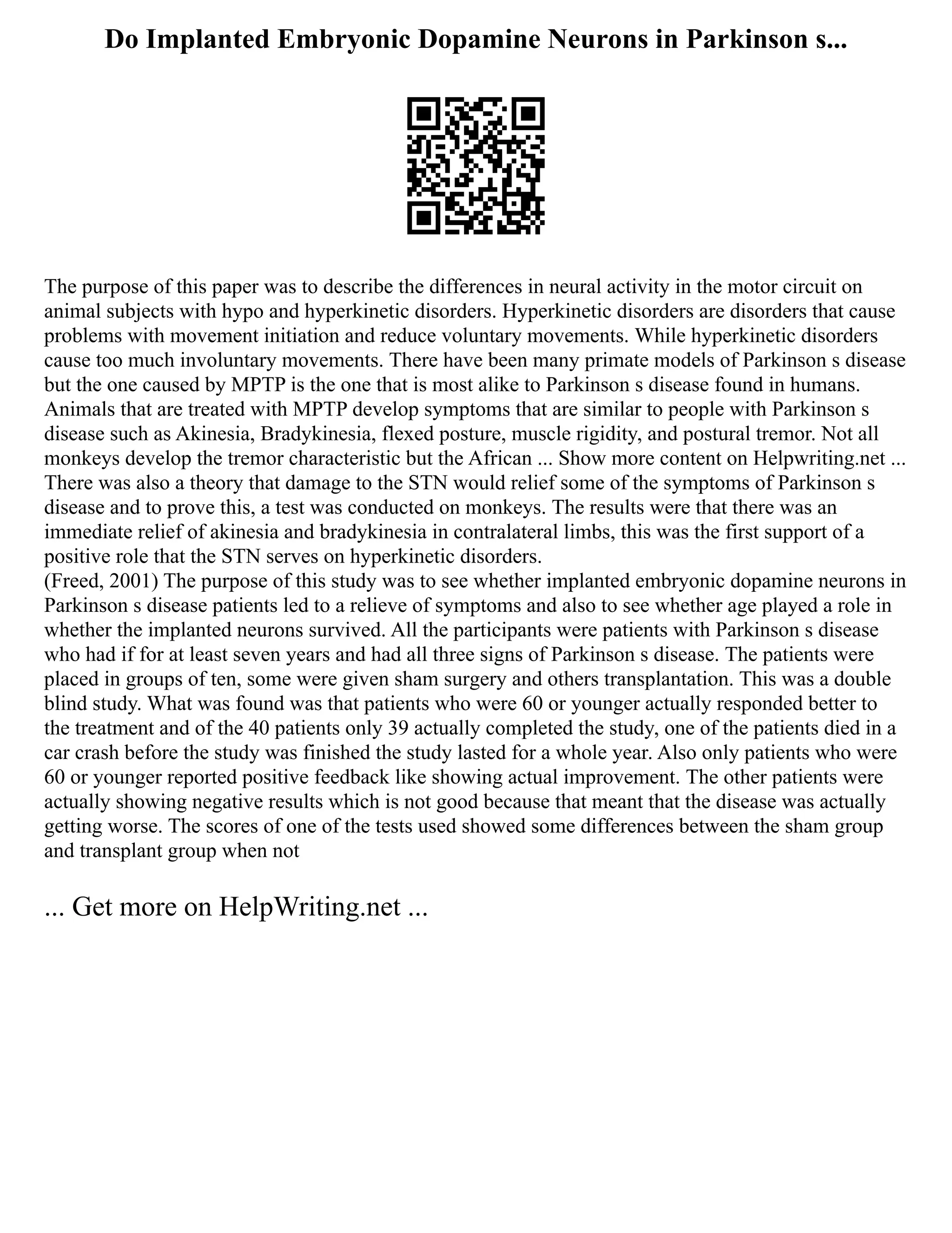 Do Implanted Embryonic Dopamine Neurons in Parkinson s...
The purpose of this paper was to describe the differences in neural activity in the motor circuit on
animal subjects with hypo and hyperkinetic disorders. Hyperkinetic disorders are disorders that cause
problems with movement initiation and reduce voluntary movements. While hyperkinetic disorders
cause too much involuntary movements. There have been many primate models of Parkinson s disease
but the one caused by MPTP is the one that is most alike to Parkinson s disease found in humans.
Animals that are treated with MPTP develop symptoms that are similar to people with Parkinson s
disease such as Akinesia, Bradykinesia, flexed posture, muscle rigidity, and postural tremor. Not all
monkeys develop the tremor characteristic but the African ... Show more content on Helpwriting.net ...
There was also a theory that damage to the STN would relief some of the symptoms of Parkinson s
disease and to prove this, a test was conducted on monkeys. The results were that there was an
immediate relief of akinesia and bradykinesia in contralateral limbs, this was the first support of a
positive role that the STN serves on hyperkinetic disorders.
(Freed, 2001) The purpose of this study was to see whether implanted embryonic dopamine neurons in
Parkinson s disease patients led to a relieve of symptoms and also to see whether age played a role in
whether the implanted neurons survived. All the participants were patients with Parkinson s disease
who had if for at least seven years and had all three signs of Parkinson s disease. The patients were
placed in groups of ten, some were given sham surgery and others transplantation. This was a double
blind study. What was found was that patients who were 60 or younger actually responded better to
the treatment and of the 40 patients only 39 actually completed the study, one of the patients died in a
car crash before the study was finished the study lasted for a whole year. Also only patients who were
60 or younger reported positive feedback like showing actual improvement. The other patients were
actually showing negative results which is not good because that meant that the disease was actually
getting worse. The scores of one of the tests used showed some differences between the sham group
and transplant group when not
... Get more on HelpWriting.net ...
 