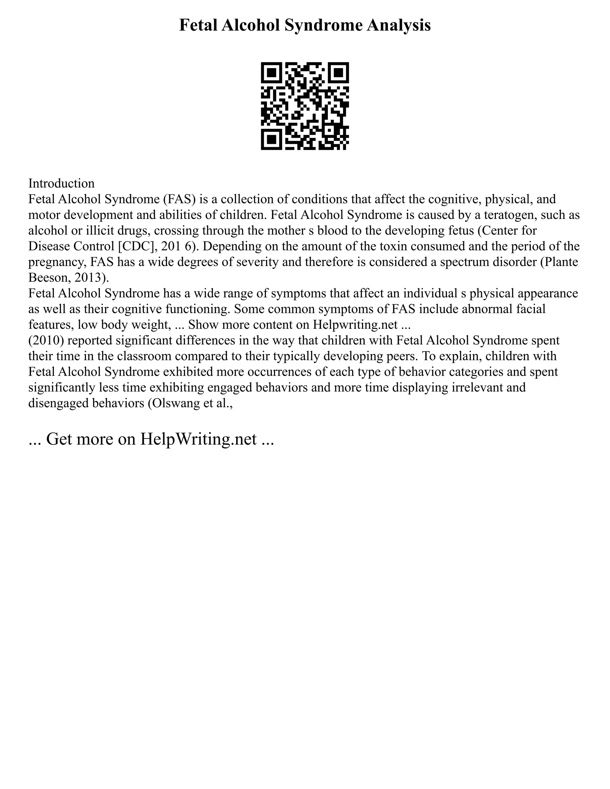Fetal Alcohol Syndrome Analysis
Introduction
Fetal Alcohol Syndrome (FAS) is a collection of conditions that affect the cognitive, physical, and
motor development and abilities of children. Fetal Alcohol Syndrome is caused by a teratogen, such as
alcohol or illicit drugs, crossing through the mother s blood to the developing fetus (Center for
Disease Control [CDC], 201 6). Depending on the amount of the toxin consumed and the period of the
pregnancy, FAS has a wide degrees of severity and therefore is considered a spectrum disorder (Plante
Beeson, 2013).
Fetal Alcohol Syndrome has a wide range of symptoms that affect an individual s physical appearance
as well as their cognitive functioning. Some common symptoms of FAS include abnormal facial
features, low body weight, ... Show more content on Helpwriting.net ...
(2010) reported significant differences in the way that children with Fetal Alcohol Syndrome spent
their time in the classroom compared to their typically developing peers. To explain, children with
Fetal Alcohol Syndrome exhibited more occurrences of each type of behavior categories and spent
significantly less time exhibiting engaged behaviors and more time displaying irrelevant and
disengaged behaviors (Olswang et al.,
... Get more on HelpWriting.net ...
 