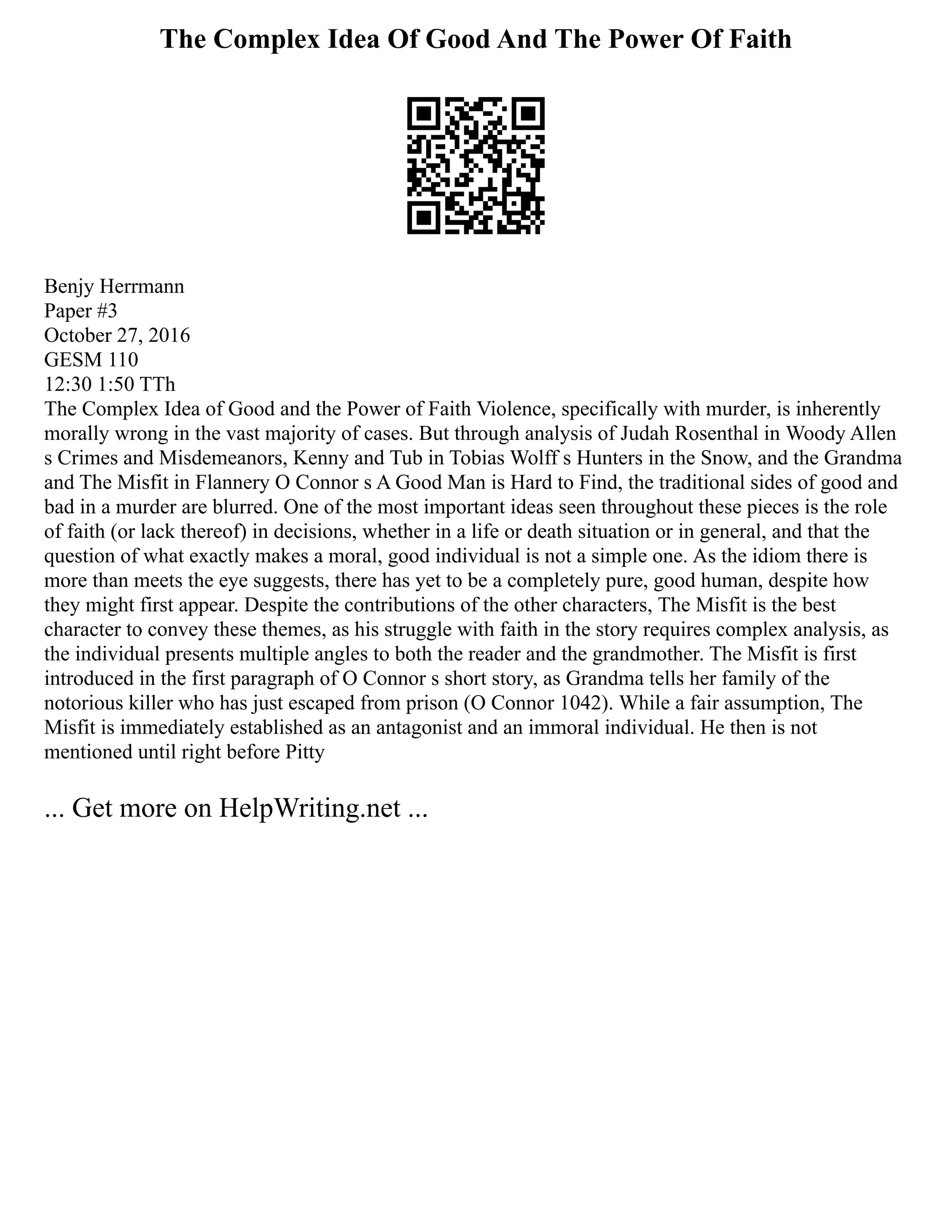 The Complex Idea Of Good And The Power Of Faith
Benjy Herrmann
Paper #3
October 27, 2016
GESM 110
12:30 1:50 TTh
The Complex Idea of Good and the Power of Faith Violence, specifically with murder, is inherently
morally wrong in the vast majority of cases. But through analysis of Judah Rosenthal in Woody Allen
s Crimes and Misdemeanors, Kenny and Tub in Tobias Wolff s Hunters in the Snow, and the Grandma
and The Misfit in Flannery O Connor s A Good Man is Hard to Find, the traditional sides of good and
bad in a murder are blurred. One of the most important ideas seen throughout these pieces is the role
of faith (or lack thereof) in decisions, whether in a life or death situation or in general, and that the
question of what exactly makes a moral, good individual is not a simple one. As the idiom there is
more than meets the eye suggests, there has yet to be a completely pure, good human, despite how
they might first appear. Despite the contributions of the other characters, The Misfit is the best
character to convey these themes, as his struggle with faith in the story requires complex analysis, as
the individual presents multiple angles to both the reader and the grandmother. The Misfit is first
introduced in the first paragraph of O Connor s short story, as Grandma tells her family of the
notorious killer who has just escaped from prison (O Connor 1042). While a fair assumption, The
Misfit is immediately established as an antagonist and an immoral individual. He then is not
mentioned until right before Pitty
... Get more on HelpWriting.net ...
 