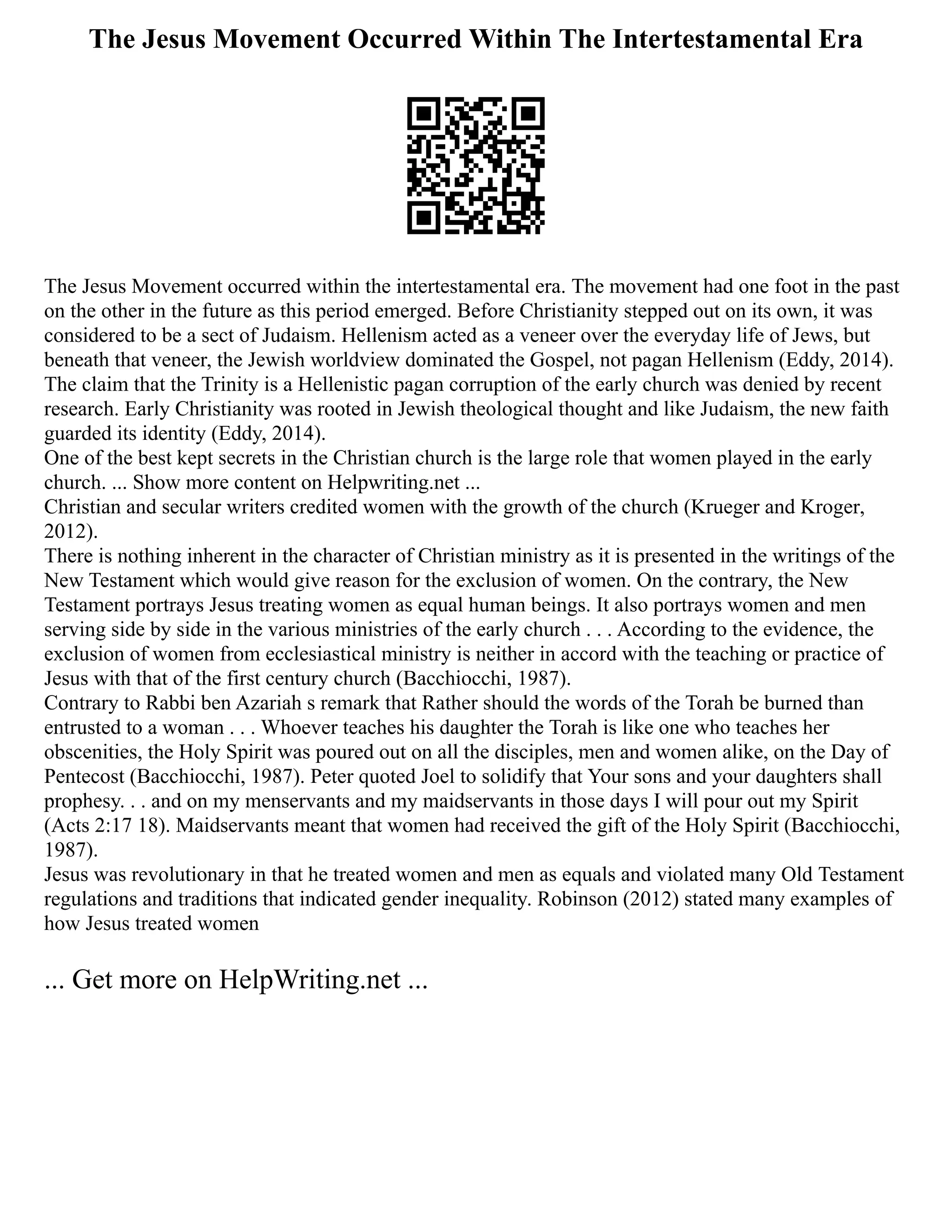 The Jesus Movement Occurred Within The Intertestamental Era
The Jesus Movement occurred within the intertestamental era. The movement had one foot in the past
on the other in the future as this period emerged. Before Christianity stepped out on its own, it was
considered to be a sect of Judaism. Hellenism acted as a veneer over the everyday life of Jews, but
beneath that veneer, the Jewish worldview dominated the Gospel, not pagan Hellenism (Eddy, 2014).
The claim that the Trinity is a Hellenistic pagan corruption of the early church was denied by recent
research. Early Christianity was rooted in Jewish theological thought and like Judaism, the new faith
guarded its identity (Eddy, 2014).
One of the best kept secrets in the Christian church is the large role that women played in the early
church. ... Show more content on Helpwriting.net ...
Christian and secular writers credited women with the growth of the church (Krueger and Kroger,
2012).
There is nothing inherent in the character of Christian ministry as it is presented in the writings of the
New Testament which would give reason for the exclusion of women. On the contrary, the New
Testament portrays Jesus treating women as equal human beings. It also portrays women and men
serving side by side in the various ministries of the early church . . . According to the evidence, the
exclusion of women from ecclesiastical ministry is neither in accord with the teaching or practice of
Jesus with that of the first century church (Bacchiocchi, 1987).
Contrary to Rabbi ben Azariah s remark that Rather should the words of the Torah be burned than
entrusted to a woman . . . Whoever teaches his daughter the Torah is like one who teaches her
obscenities, the Holy Spirit was poured out on all the disciples, men and women alike, on the Day of
Pentecost (Bacchiocchi, 1987). Peter quoted Joel to solidify that Your sons and your daughters shall
prophesy. . . and on my menservants and my maidservants in those days I will pour out my Spirit
(Acts 2:17 18). Maidservants meant that women had received the gift of the Holy Spirit (Bacchiocchi,
1987).
Jesus was revolutionary in that he treated women and men as equals and violated many Old Testament
regulations and traditions that indicated gender inequality. Robinson (2012) stated many examples of
how Jesus treated women
... Get more on HelpWriting.net ...
 