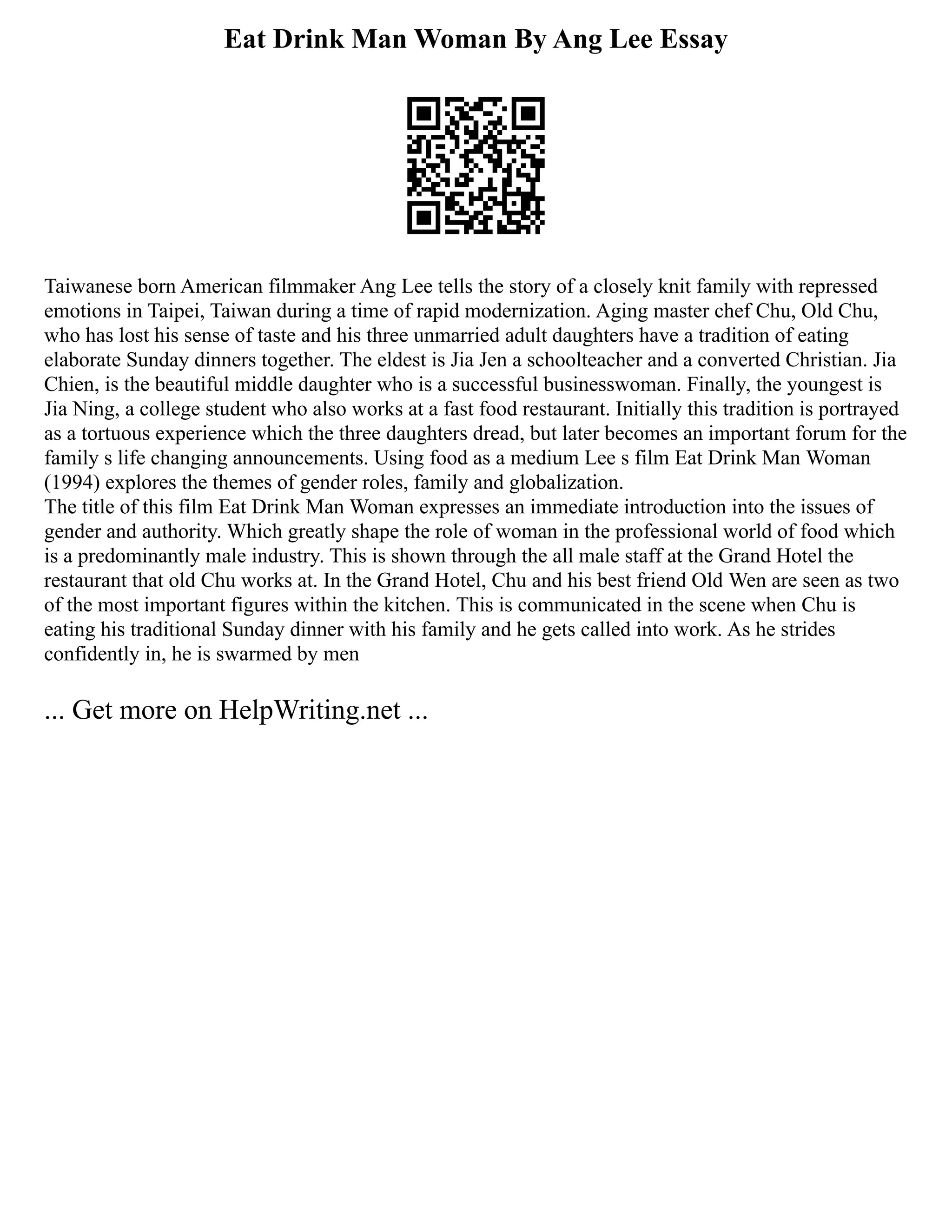 Eat Drink Man Woman By Ang Lee Essay
Taiwanese born American filmmaker Ang Lee tells the story of a closely knit family with repressed
emotions in Taipei, Taiwan during a time of rapid modernization. Aging master chef Chu, Old Chu,
who has lost his sense of taste and his three unmarried adult daughters have a tradition of eating
elaborate Sunday dinners together. The eldest is Jia Jen a schoolteacher and a converted Christian. Jia
Chien, is the beautiful middle daughter who is a successful businesswoman. Finally, the youngest is
Jia Ning, a college student who also works at a fast food restaurant. Initially this tradition is portrayed
as a tortuous experience which the three daughters dread, but later becomes an important forum for the
family s life changing announcements. Using food as a medium Lee s film Eat Drink Man Woman
(1994) explores the themes of gender roles, family and globalization.
The title of this film Eat Drink Man Woman expresses an immediate introduction into the issues of
gender and authority. Which greatly shape the role of woman in the professional world of food which
is a predominantly male industry. This is shown through the all male staff at the Grand Hotel the
restaurant that old Chu works at. In the Grand Hotel, Chu and his best friend Old Wen are seen as two
of the most important figures within the kitchen. This is communicated in the scene when Chu is
eating his traditional Sunday dinner with his family and he gets called into work. As he strides
confidently in, he is swarmed by men
... Get more on HelpWriting.net ...
 