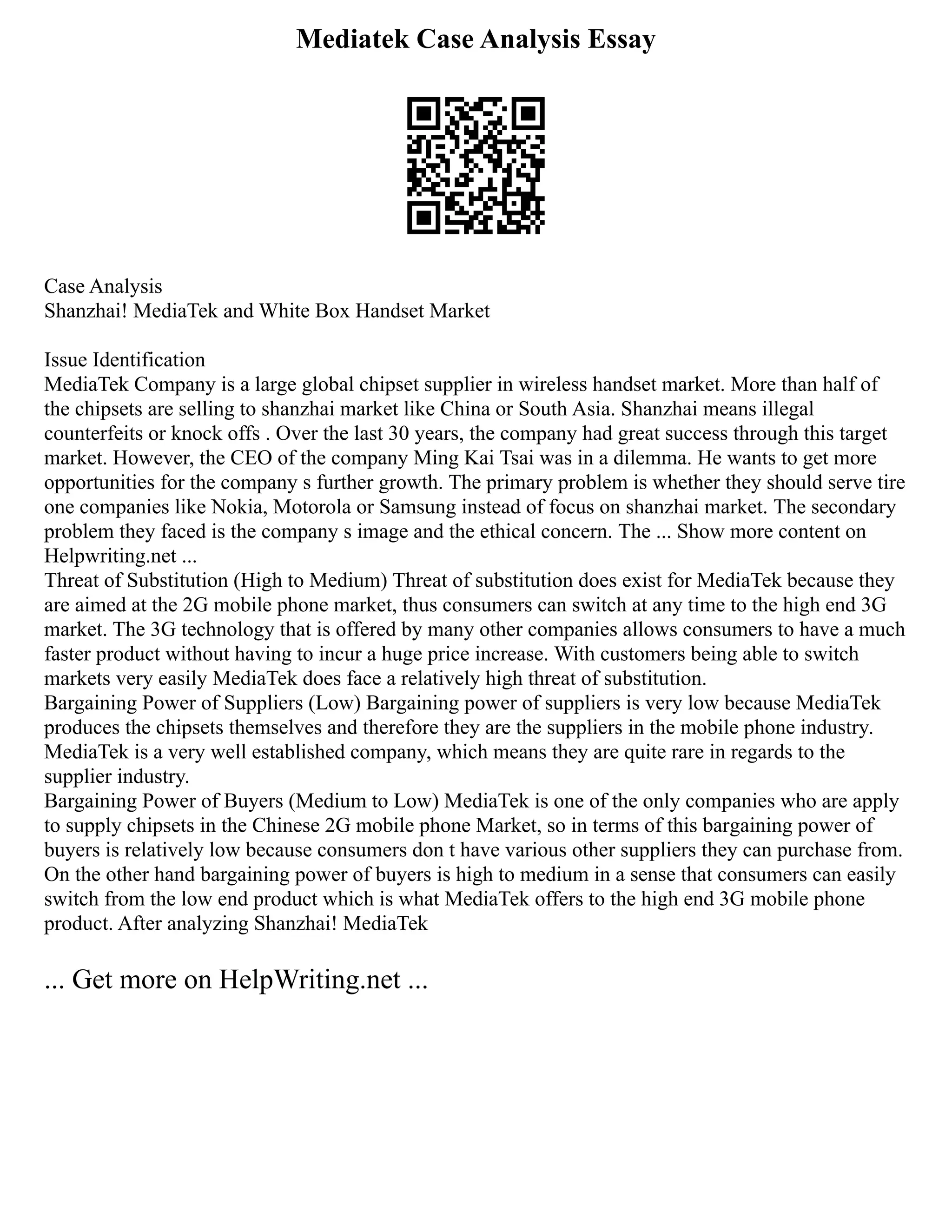 Mediatek Case Analysis Essay
Case Analysis
Shanzhai! MediaTek and White Box Handset Market
Issue Identification
MediaTek Company is a large global chipset supplier in wireless handset market. More than half of
the chipsets are selling to shanzhai market like China or South Asia. Shanzhai means illegal
counterfeits or knock offs . Over the last 30 years, the company had great success through this target
market. However, the CEO of the company Ming Kai Tsai was in a dilemma. He wants to get more
opportunities for the company s further growth. The primary problem is whether they should serve tire
one companies like Nokia, Motorola or Samsung instead of focus on shanzhai market. The secondary
problem they faced is the company s image and the ethical concern. The ... Show more content on
Helpwriting.net ...
Threat of Substitution (High to Medium) Threat of substitution does exist for MediaTek because they
are aimed at the 2G mobile phone market, thus consumers can switch at any time to the high end 3G
market. The 3G technology that is offered by many other companies allows consumers to have a much
faster product without having to incur a huge price increase. With customers being able to switch
markets very easily MediaTek does face a relatively high threat of substitution.
Bargaining Power of Suppliers (Low) Bargaining power of suppliers is very low because MediaTek
produces the chipsets themselves and therefore they are the suppliers in the mobile phone industry.
MediaTek is a very well established company, which means they are quite rare in regards to the
supplier industry.
Bargaining Power of Buyers (Medium to Low) MediaTek is one of the only companies who are apply
to supply chipsets in the Chinese 2G mobile phone Market, so in terms of this bargaining power of
buyers is relatively low because consumers don t have various other suppliers they can purchase from.
On the other hand bargaining power of buyers is high to medium in a sense that consumers can easily
switch from the low end product which is what MediaTek offers to the high end 3G mobile phone
product. After analyzing Shanzhai! MediaTek
... Get more on HelpWriting.net ...
 