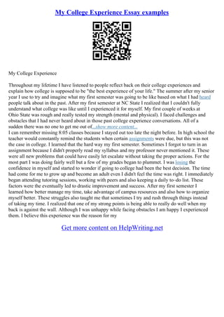 My College Experience Essay examples
My College Experience
Throughout my lifetime I have listened to people reflect back on their college experiences and
explain how college is supposed to be "the best experience of your life." The summer after my senior
year I use to try and imagine what my first semester was going to be like based on what I had heard
people talk about in the past. After my first semester at NC State I realized that I couldn't fully
understand what college was like until I experienced it for myself. My first couple of weeks at
Ohio State was rough and really tested my strength (mental and physical). I faced challenges and
obstacles that I had never heard about in those past college experience conversations. All of a
sudden there was no one to get me out of...show more content...
I can remember missing 8:05 classes because I stayed out too late the night before. In high school the
teacher would constantly remind the students when certain assignments were due, but this was not
the case in college. I learned that the hard way my first semester. Sometimes I forgot to turn in an
assignment because I didn't properly read my syllabus and my professor never mentioned it. These
were all new problems that could have easily let escalate without taking the proper actions. For the
most part I was doing fairly well but a few of my grades began to plummet. I was losing the
confidence in myself and started to wonder if going to college had been the best decision. The time
had come for me to grow up and become an adult even I didn't feel the time was right. I immediately
began attending tutoring sessions, working with peers and also keeping a daily to–do list. These
factors were the eventually led to drastic improvement and success. After my first semester I
learned how better manage my time, take advantage of campus resources and also how to organize
myself better. These struggles also taught me that sometimes I try and rush through things instead
of taking my time. I realized that one of my strong points is being able to really do well when my
back is against the wall. Although I was unhappy while facing obstacles I am happy I experienced
them. I believe this experience was the reason for my
Get more content on HelpWriting.net
 