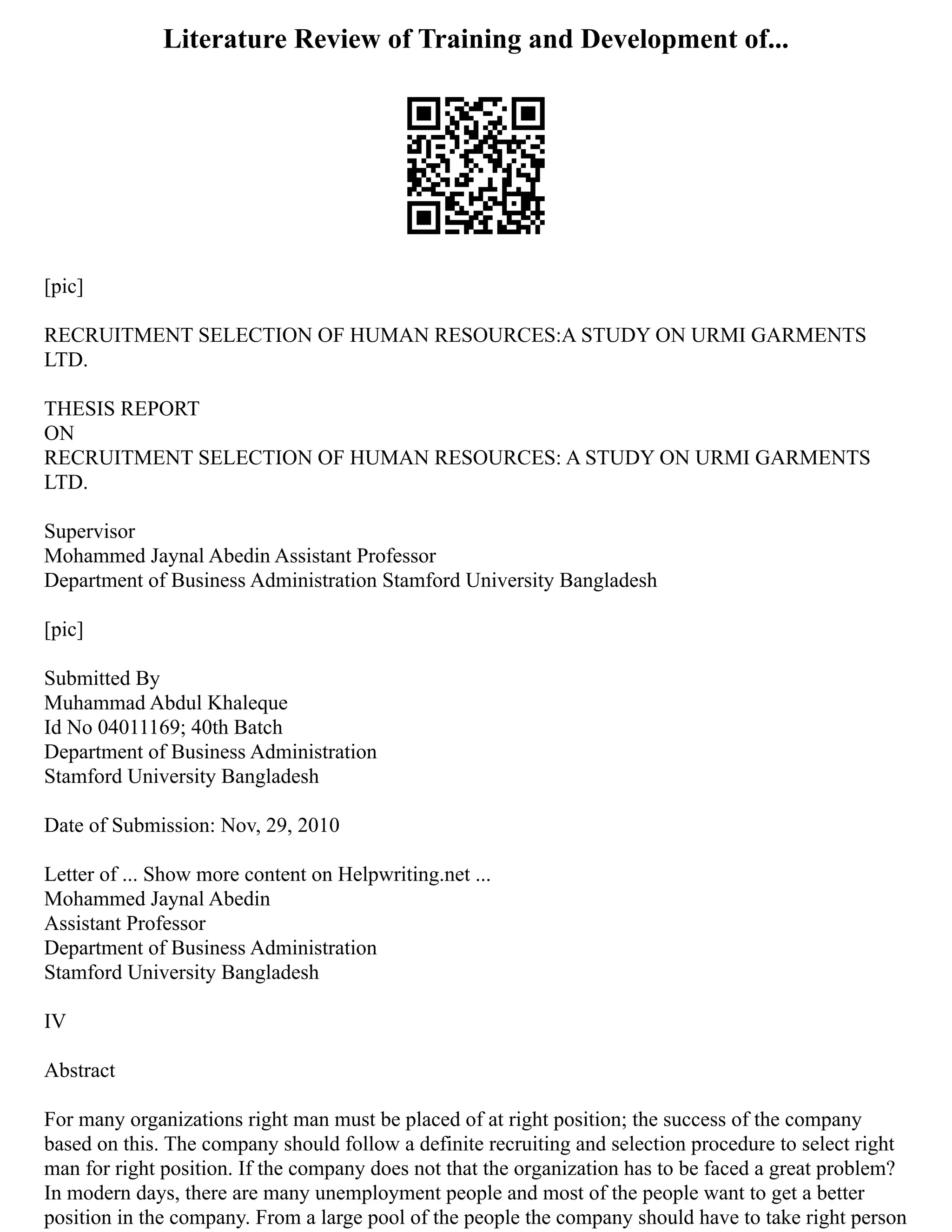 Literature Review of Training and Development of...
[pic]
RECRUITMENT SELECTION OF HUMAN RESOURCES:A STUDY ON URMI GARMENTS
LTD.
THESIS REPORT
ON
RECRUITMENT SELECTION OF HUMAN RESOURCES: A STUDY ON URMI GARMENTS
LTD.
Supervisor
Mohammed Jaynal Abedin Assistant Professor
Department of Business Administration Stamford University Bangladesh
[pic]
Submitted By
Muhammad Abdul Khaleque
Id No 04011169; 40th Batch
Department of Business Administration
Stamford University Bangladesh
Date of Submission: Nov, 29, 2010
Letter of ... Show more content on Helpwriting.net ...
Mohammed Jaynal Abedin
Assistant Professor
Department of Business Administration
Stamford University Bangladesh
IV
Abstract
For many organizations right man must be placed of at right position; the success of the company
based on this. The company should follow a definite recruiting and selection procedure to select right
man for right position. If the company does not that the organization has to be faced a great problem?
In modern days, there are many unemployment people and most of the people want to get a better
position in the company. From a large pool of the people the company should have to take right person
 