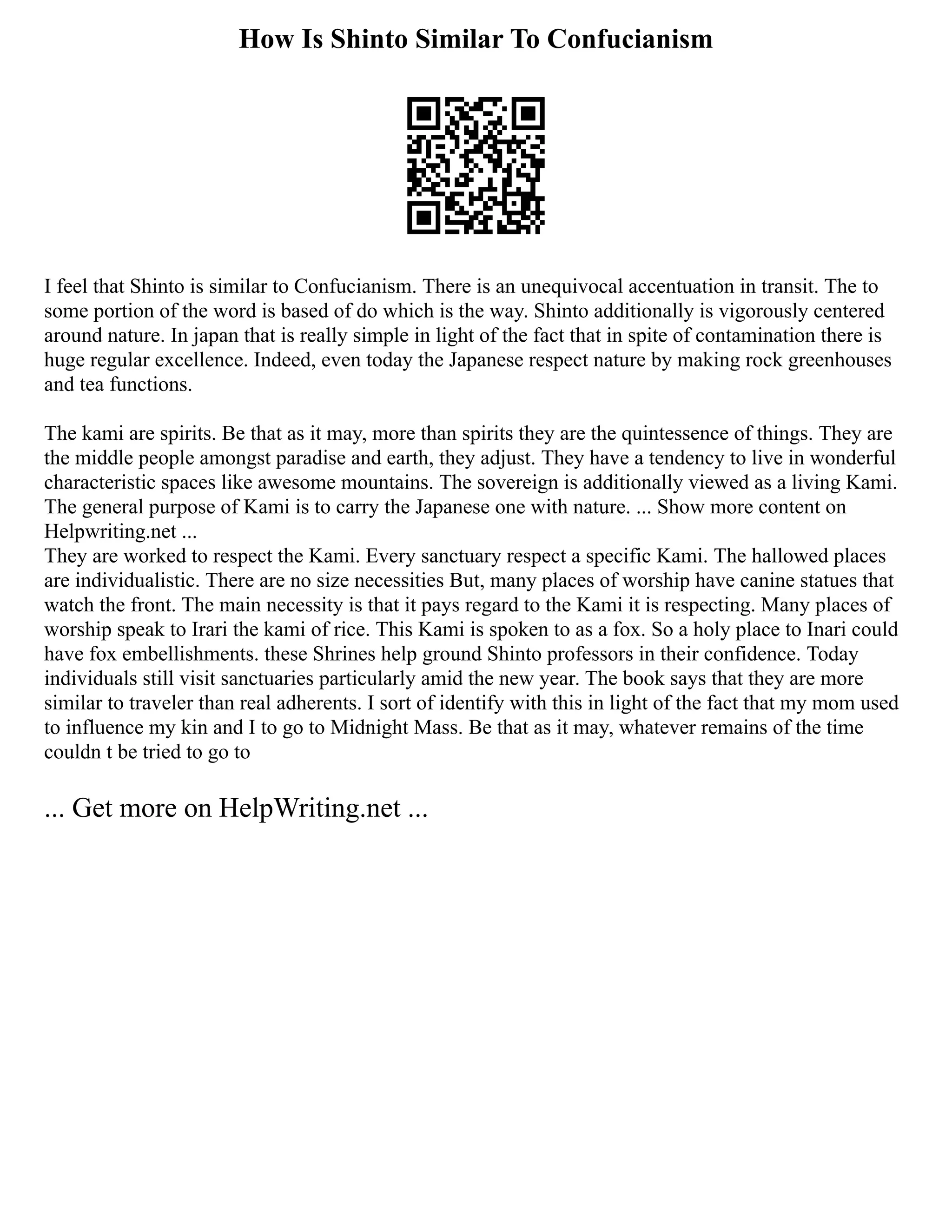 How Is Shinto Similar To Confucianism
I feel that Shinto is similar to Confucianism. There is an unequivocal accentuation in transit. The to
some portion of the word is based of do which is the way. Shinto additionally is vigorously centered
around nature. In japan that is really simple in light of the fact that in spite of contamination there is
huge regular excellence. Indeed, even today the Japanese respect nature by making rock greenhouses
and tea functions.
The kami are spirits. Be that as it may, more than spirits they are the quintessence of things. They are
the middle people amongst paradise and earth, they adjust. They have a tendency to live in wonderful
characteristic spaces like awesome mountains. The sovereign is additionally viewed as a living Kami.
The general purpose of Kami is to carry the Japanese one with nature. ... Show more content on
Helpwriting.net ...
They are worked to respect the Kami. Every sanctuary respect a specific Kami. The hallowed places
are individualistic. There are no size necessities But, many places of worship have canine statues that
watch the front. The main necessity is that it pays regard to the Kami it is respecting. Many places of
worship speak to Irari the kami of rice. This Kami is spoken to as a fox. So a holy place to Inari could
have fox embellishments. these Shrines help ground Shinto professors in their confidence. Today
individuals still visit sanctuaries particularly amid the new year. The book says that they are more
similar to traveler than real adherents. I sort of identify with this in light of the fact that my mom used
to influence my kin and I to go to Midnight Mass. Be that as it may, whatever remains of the time
couldn t be tried to go to
... Get more on HelpWriting.net ...
 