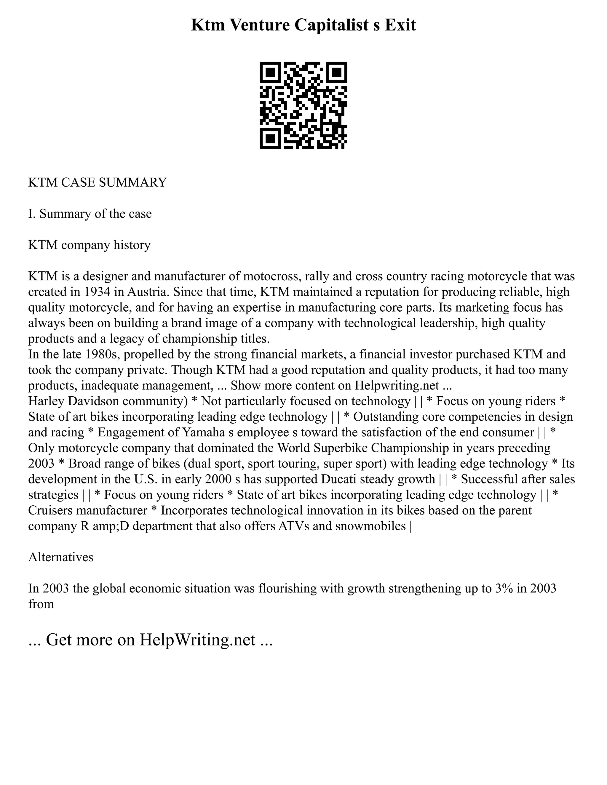 Ktm Venture Capitalist s Exit
KTM CASE SUMMARY
I. Summary of the case
KTM company history
KTM is a designer and manufacturer of motocross, rally and cross country racing motorcycle that was
created in 1934 in Austria. Since that time, KTM maintained a reputation for producing reliable, high
quality motorcycle, and for having an expertise in manufacturing core parts. Its marketing focus has
always been on building a brand image of a company with technological leadership, high quality
products and a legacy of championship titles.
In the late 1980s, propelled by the strong financial markets, a financial investor purchased KTM and
took the company private. Though KTM had a good reputation and quality products, it had too many
products, inadequate management, ... Show more content on Helpwriting.net ...
Harley Davidson community) * Not particularly focused on technology | | * Focus on young riders *
State of art bikes incorporating leading edge technology | | * Outstanding core competencies in design
and racing * Engagement of Yamaha s employee s toward the satisfaction of the end consumer | | *
Only motorcycle company that dominated the World Superbike Championship in years preceding
2003 * Broad range of bikes (dual sport, sport touring, super sport) with leading edge technology * Its
development in the U.S. in early 2000 s has supported Ducati steady growth | | * Successful after sales
strategies | | * Focus on young riders * State of art bikes incorporating leading edge technology | | *
Cruisers manufacturer * Incorporates technological innovation in its bikes based on the parent
company R amp;D department that also offers ATVs and snowmobiles |
Alternatives
In 2003 the global economic situation was flourishing with growth strengthening up to 3% in 2003
from
... Get more on HelpWriting.net ...
 