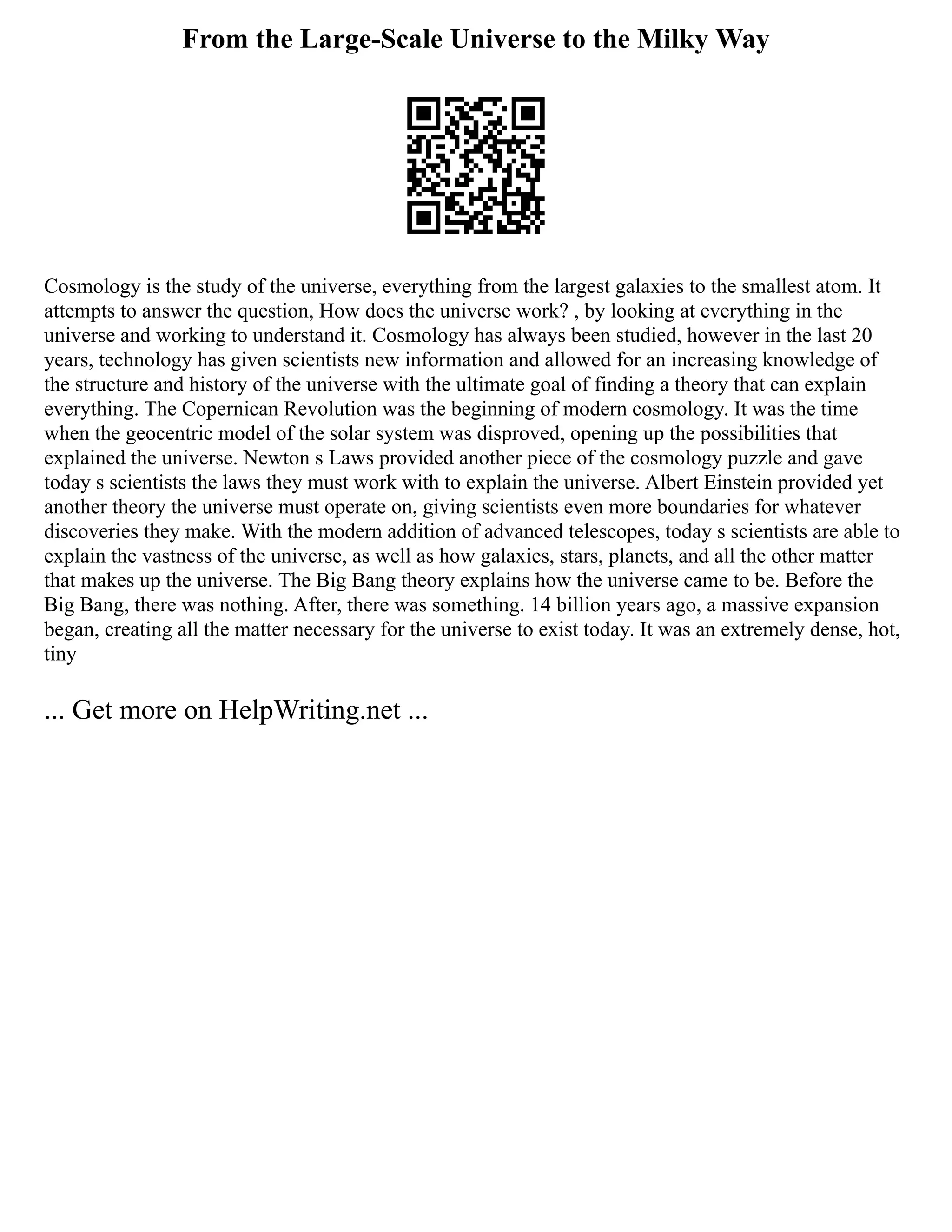 From the Large-Scale Universe to the Milky Way
Cosmology is the study of the universe, everything from the largest galaxies to the smallest atom. It
attempts to answer the question, How does the universe work? , by looking at everything in the
universe and working to understand it. Cosmology has always been studied, however in the last 20
years, technology has given scientists new information and allowed for an increasing knowledge of
the structure and history of the universe with the ultimate goal of finding a theory that can explain
everything. The Copernican Revolution was the beginning of modern cosmology. It was the time
when the geocentric model of the solar system was disproved, opening up the possibilities that
explained the universe. Newton s Laws provided another piece of the cosmology puzzle and gave
today s scientists the laws they must work with to explain the universe. Albert Einstein provided yet
another theory the universe must operate on, giving scientists even more boundaries for whatever
discoveries they make. With the modern addition of advanced telescopes, today s scientists are able to
explain the vastness of the universe, as well as how galaxies, stars, planets, and all the other matter
that makes up the universe. The Big Bang theory explains how the universe came to be. Before the
Big Bang, there was nothing. After, there was something. 14 billion years ago, a massive expansion
began, creating all the matter necessary for the universe to exist today. It was an extremely dense, hot,
tiny
... Get more on HelpWriting.net ...
 