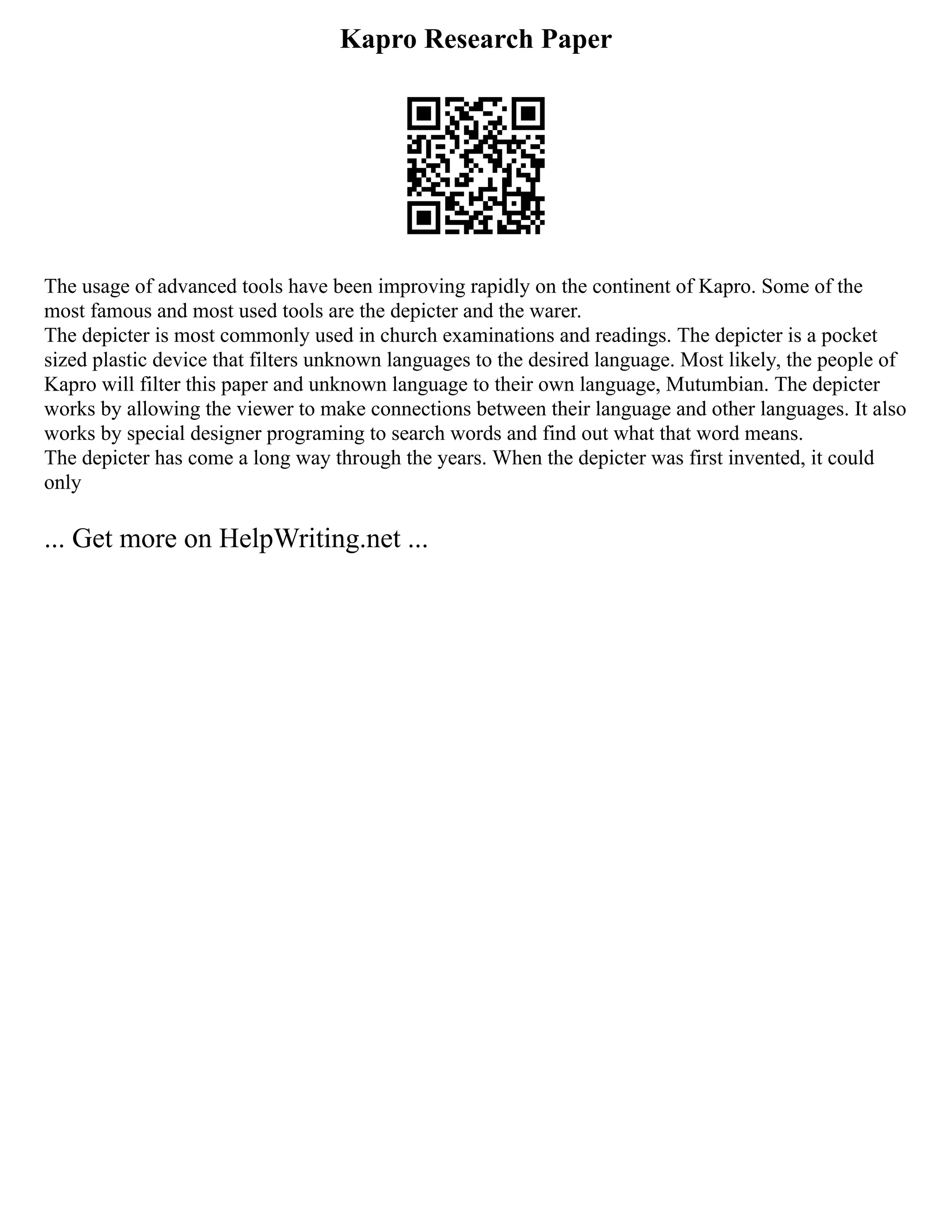 Kapro Research Paper
The usage of advanced tools have been improving rapidly on the continent of Kapro. Some of the
most famous and most used tools are the depicter and the warer.
The depicter is most commonly used in church examinations and readings. The depicter is a pocket
sized plastic device that filters unknown languages to the desired language. Most likely, the people of
Kapro will filter this paper and unknown language to their own language, Mutumbian. The depicter
works by allowing the viewer to make connections between their language and other languages. It also
works by special designer programing to search words and find out what that word means.
The depicter has come a long way through the years. When the depicter was first invented, it could
only
... Get more on HelpWriting.net ...
 