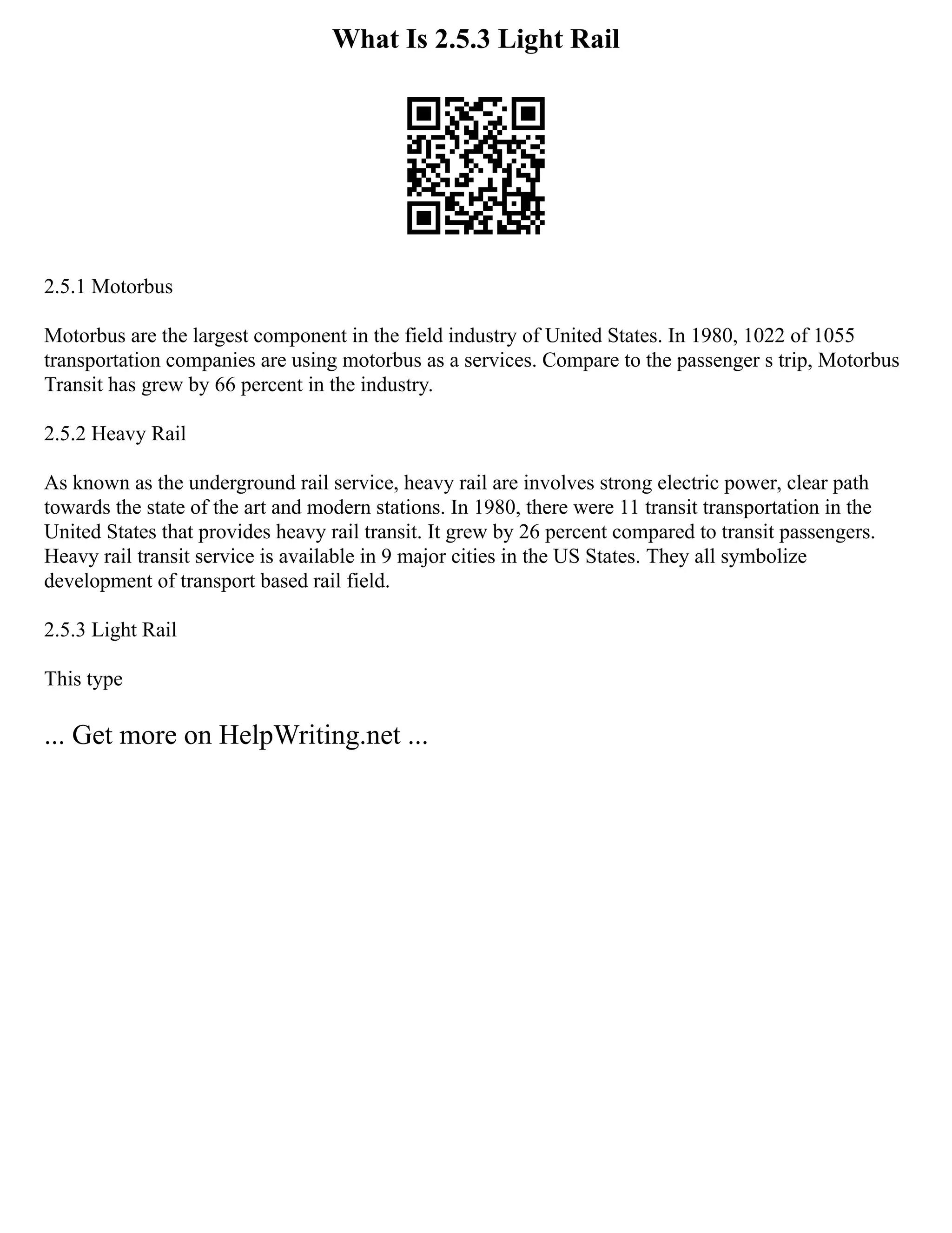 What Is 2.5.3 Light Rail
2.5.1 Motorbus
Motorbus are the largest component in the field industry of United States. In 1980, 1022 of 1055
transportation companies are using motorbus as a services. Compare to the passenger s trip, Motorbus
Transit has grew by 66 percent in the industry.
2.5.2 Heavy Rail
As known as the underground rail service, heavy rail are involves strong electric power, clear path
towards the state of the art and modern stations. In 1980, there were 11 transit transportation in the
United States that provides heavy rail transit. It grew by 26 percent compared to transit passengers.
Heavy rail transit service is available in 9 major cities in the US States. They all symbolize
development of transport based rail field.
2.5.3 Light Rail
This type
... Get more on HelpWriting.net ...
 
