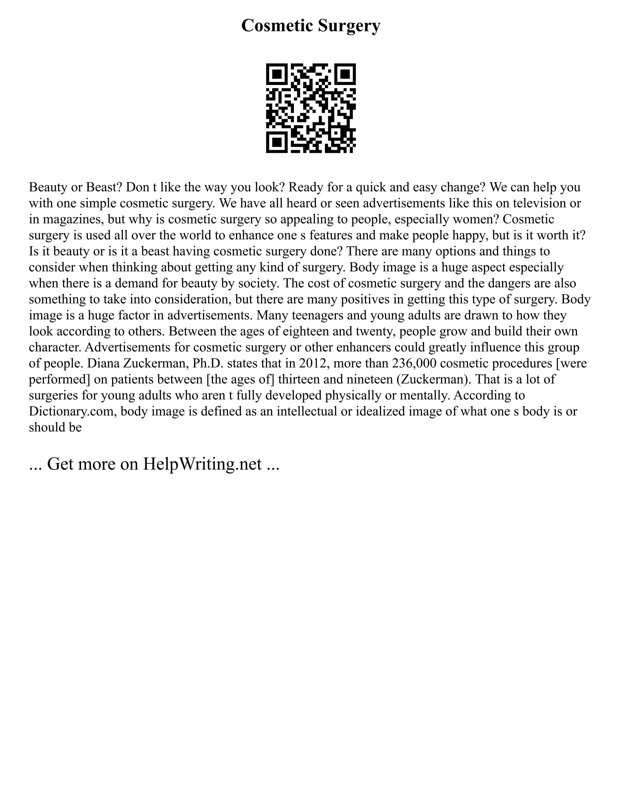 Cosmetic Surgery
Beauty or Beast? Don t like the way you look? Ready for a quick and easy change? We can help you
with one simple cosmetic surgery. We have all heard or seen advertisements like this on television or
in magazines, but why is cosmetic surgery so appealing to people, especially women? Cosmetic
surgery is used all over the world to enhance one s features and make people happy, but is it worth it?
Is it beauty or is it a beast having cosmetic surgery done? There are many options and things to
consider when thinking about getting any kind of surgery. Body image is a huge aspect especially
when there is a demand for beauty by society. The cost of cosmetic surgery and the dangers are also
something to take into consideration, but there are many positives in getting this type of surgery. Body
image is a huge factor in advertisements. Many teenagers and young adults are drawn to how they
look according to others. Between the ages of eighteen and twenty, people grow and build their own
character. Advertisements for cosmetic surgery or other enhancers could greatly influence this group
of people. Diana Zuckerman, Ph.D. states that in 2012, more than 236,000 cosmetic procedures [were
performed] on patients between [the ages of] thirteen and nineteen (Zuckerman). That is a lot of
surgeries for young adults who aren t fully developed physically or mentally. According to
Dictionary.com, body image is defined as an intellectual or idealized image of what one s body is or
should be
... Get more on HelpWriting.net ...
 
