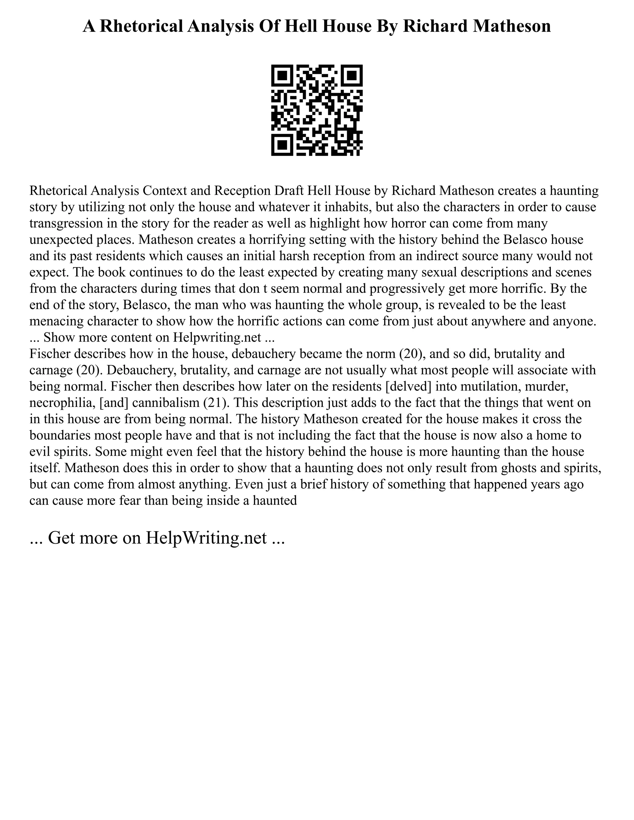 A Rhetorical Analysis Of Hell House By Richard Matheson
Rhetorical Analysis Context and Reception Draft Hell House by Richard Matheson creates a haunting
story by utilizing not only the house and whatever it inhabits, but also the characters in order to cause
transgression in the story for the reader as well as highlight how horror can come from many
unexpected places. Matheson creates a horrifying setting with the history behind the Belasco house
and its past residents which causes an initial harsh reception from an indirect source many would not
expect. The book continues to do the least expected by creating many sexual descriptions and scenes
from the characters during times that don t seem normal and progressively get more horrific. By the
end of the story, Belasco, the man who was haunting the whole group, is revealed to be the least
menacing character to show how the horrific actions can come from just about anywhere and anyone.
... Show more content on Helpwriting.net ...
Fischer describes how in the house, debauchery became the norm (20), and so did, brutality and
carnage (20). Debauchery, brutality, and carnage are not usually what most people will associate with
being normal. Fischer then describes how later on the residents [delved] into mutilation, murder,
necrophilia, [and] cannibalism (21). This description just adds to the fact that the things that went on
in this house are from being normal. The history Matheson created for the house makes it cross the
boundaries most people have and that is not including the fact that the house is now also a home to
evil spirits. Some might even feel that the history behind the house is more haunting than the house
itself. Matheson does this in order to show that a haunting does not only result from ghosts and spirits,
but can come from almost anything. Even just a brief history of something that happened years ago
can cause more fear than being inside a haunted
... Get more on HelpWriting.net ...
 