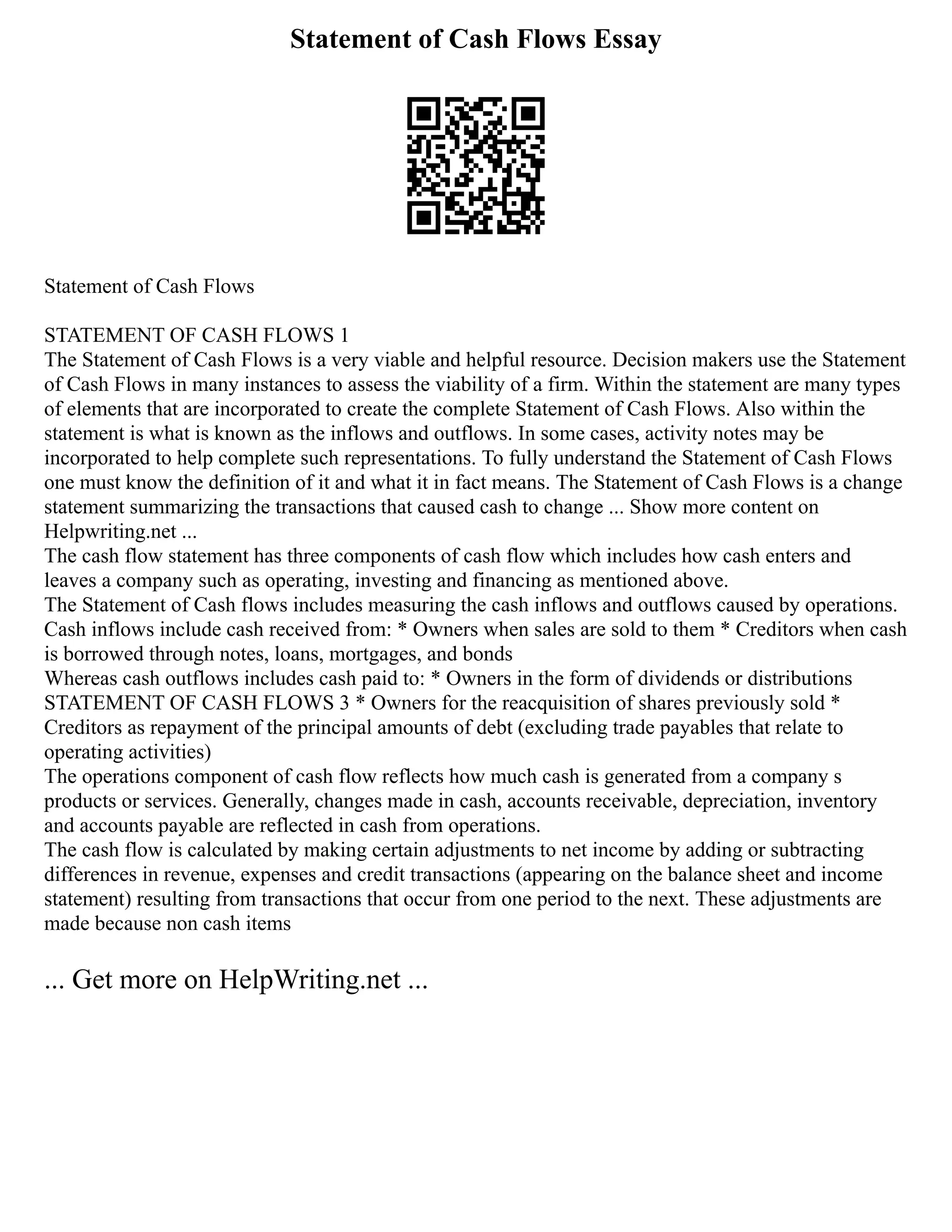 Statement of Cash Flows Essay
Statement of Cash Flows
STATEMENT OF CASH FLOWS 1
The Statement of Cash Flows is a very viable and helpful resource. Decision makers use the Statement
of Cash Flows in many instances to assess the viability of a firm. Within the statement are many types
of elements that are incorporated to create the complete Statement of Cash Flows. Also within the
statement is what is known as the inflows and outflows. In some cases, activity notes may be
incorporated to help complete such representations. To fully understand the Statement of Cash Flows
one must know the definition of it and what it in fact means. The Statement of Cash Flows is a change
statement summarizing the transactions that caused cash to change ... Show more content on
Helpwriting.net ...
The cash flow statement has three components of cash flow which includes how cash enters and
leaves a company such as operating, investing and financing as mentioned above.
The Statement of Cash flows includes measuring the cash inflows and outflows caused by operations.
Cash inflows include cash received from: * Owners when sales are sold to them * Creditors when cash
is borrowed through notes, loans, mortgages, and bonds
Whereas cash outflows includes cash paid to: * Owners in the form of dividends or distributions
STATEMENT OF CASH FLOWS 3 * Owners for the reacquisition of shares previously sold *
Creditors as repayment of the principal amounts of debt (excluding trade payables that relate to
operating activities)
The operations component of cash flow reflects how much cash is generated from a company s
products or services. Generally, changes made in cash, accounts receivable, depreciation, inventory
and accounts payable are reflected in cash from operations.
The cash flow is calculated by making certain adjustments to net income by adding or subtracting
differences in revenue, expenses and credit transactions (appearing on the balance sheet and income
statement) resulting from transactions that occur from one period to the next. These adjustments are
made because non cash items
... Get more on HelpWriting.net ...
 