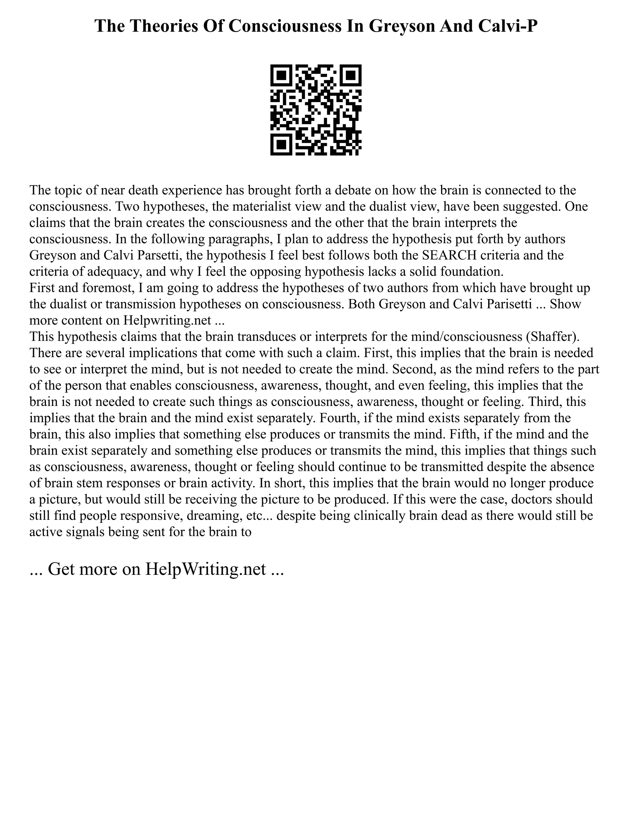 The Theories Of Consciousness In Greyson And Calvi-P
The topic of near death experience has brought forth a debate on how the brain is connected to the
consciousness. Two hypotheses, the materialist view and the dualist view, have been suggested. One
claims that the brain creates the consciousness and the other that the brain interprets the
consciousness. In the following paragraphs, I plan to address the hypothesis put forth by authors
Greyson and Calvi Parsetti, the hypothesis I feel best follows both the SEARCH criteria and the
criteria of adequacy, and why I feel the opposing hypothesis lacks a solid foundation.
First and foremost, I am going to address the hypotheses of two authors from which have brought up
the dualist or transmission hypotheses on consciousness. Both Greyson and Calvi Parisetti ... Show
more content on Helpwriting.net ...
This hypothesis claims that the brain transduces or interprets for the mind/consciousness (Shaffer).
There are several implications that come with such a claim. First, this implies that the brain is needed
to see or interpret the mind, but is not needed to create the mind. Second, as the mind refers to the part
of the person that enables consciousness, awareness, thought, and even feeling, this implies that the
brain is not needed to create such things as consciousness, awareness, thought or feeling. Third, this
implies that the brain and the mind exist separately. Fourth, if the mind exists separately from the
brain, this also implies that something else produces or transmits the mind. Fifth, if the mind and the
brain exist separately and something else produces or transmits the mind, this implies that things such
as consciousness, awareness, thought or feeling should continue to be transmitted despite the absence
of brain stem responses or brain activity. In short, this implies that the brain would no longer produce
a picture, but would still be receiving the picture to be produced. If this were the case, doctors should
still find people responsive, dreaming, etc... despite being clinically brain dead as there would still be
active signals being sent for the brain to
... Get more on HelpWriting.net ...
 
