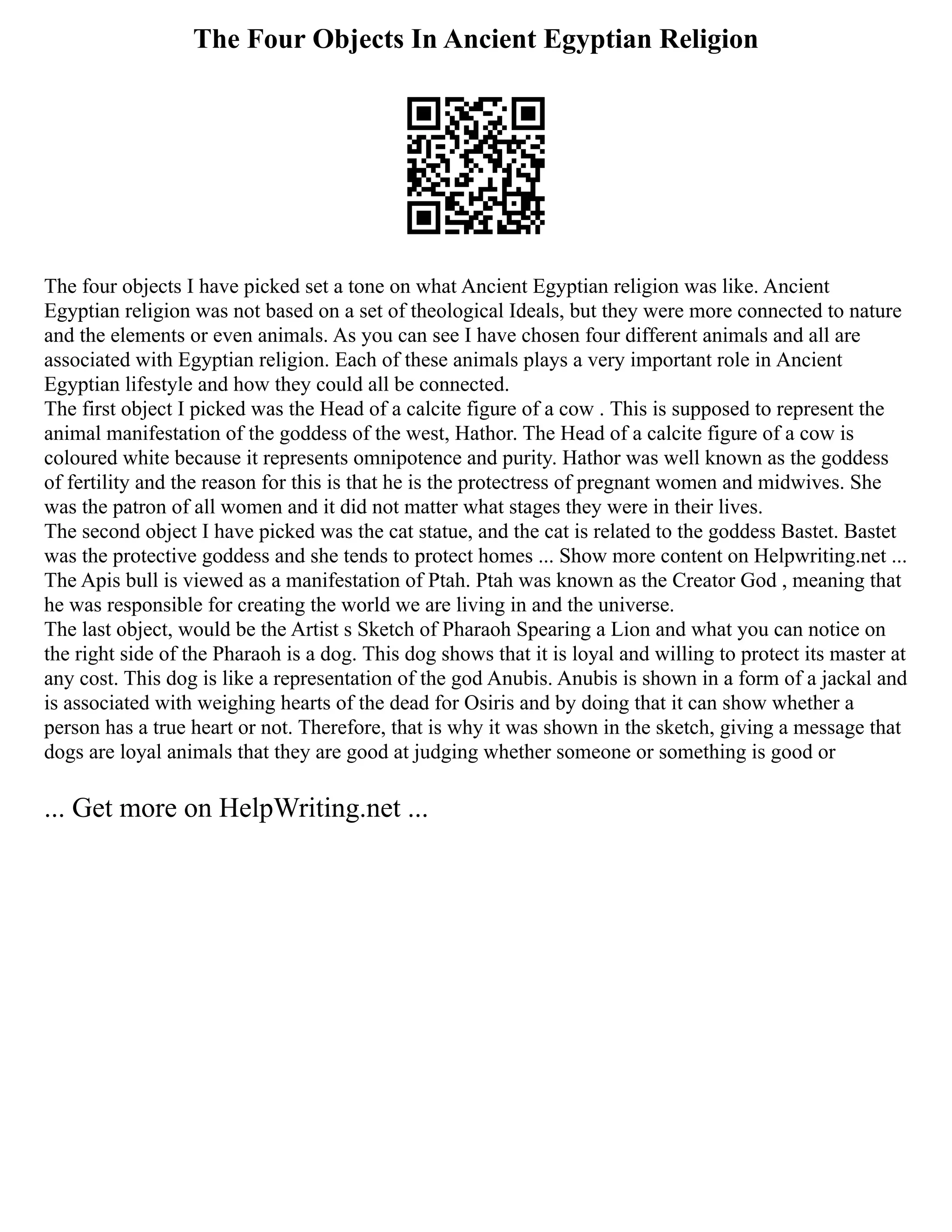 The Four Objects In Ancient Egyptian Religion
The four objects I have picked set a tone on what Ancient Egyptian religion was like. Ancient
Egyptian religion was not based on a set of theological Ideals, but they were more connected to nature
and the elements or even animals. As you can see I have chosen four different animals and all are
associated with Egyptian religion. Each of these animals plays a very important role in Ancient
Egyptian lifestyle and how they could all be connected.
The first object I picked was the Head of a calcite figure of a cow . This is supposed to represent the
animal manifestation of the goddess of the west, Hathor. The Head of a calcite figure of a cow is
coloured white because it represents omnipotence and purity. Hathor was well known as the goddess
of fertility and the reason for this is that he is the protectress of pregnant women and midwives. She
was the patron of all women and it did not matter what stages they were in their lives.
The second object I have picked was the cat statue, and the cat is related to the goddess Bastet. Bastet
was the protective goddess and she tends to protect homes ... Show more content on Helpwriting.net ...
The Apis bull is viewed as a manifestation of Ptah. Ptah was known as the Creator God , meaning that
he was responsible for creating the world we are living in and the universe.
The last object, would be the Artist s Sketch of Pharaoh Spearing a Lion and what you can notice on
the right side of the Pharaoh is a dog. This dog shows that it is loyal and willing to protect its master at
any cost. This dog is like a representation of the god Anubis. Anubis is shown in a form of a jackal and
is associated with weighing hearts of the dead for Osiris and by doing that it can show whether a
person has a true heart or not. Therefore, that is why it was shown in the sketch, giving a message that
dogs are loyal animals that they are good at judging whether someone or something is good or
... Get more on HelpWriting.net ...
 