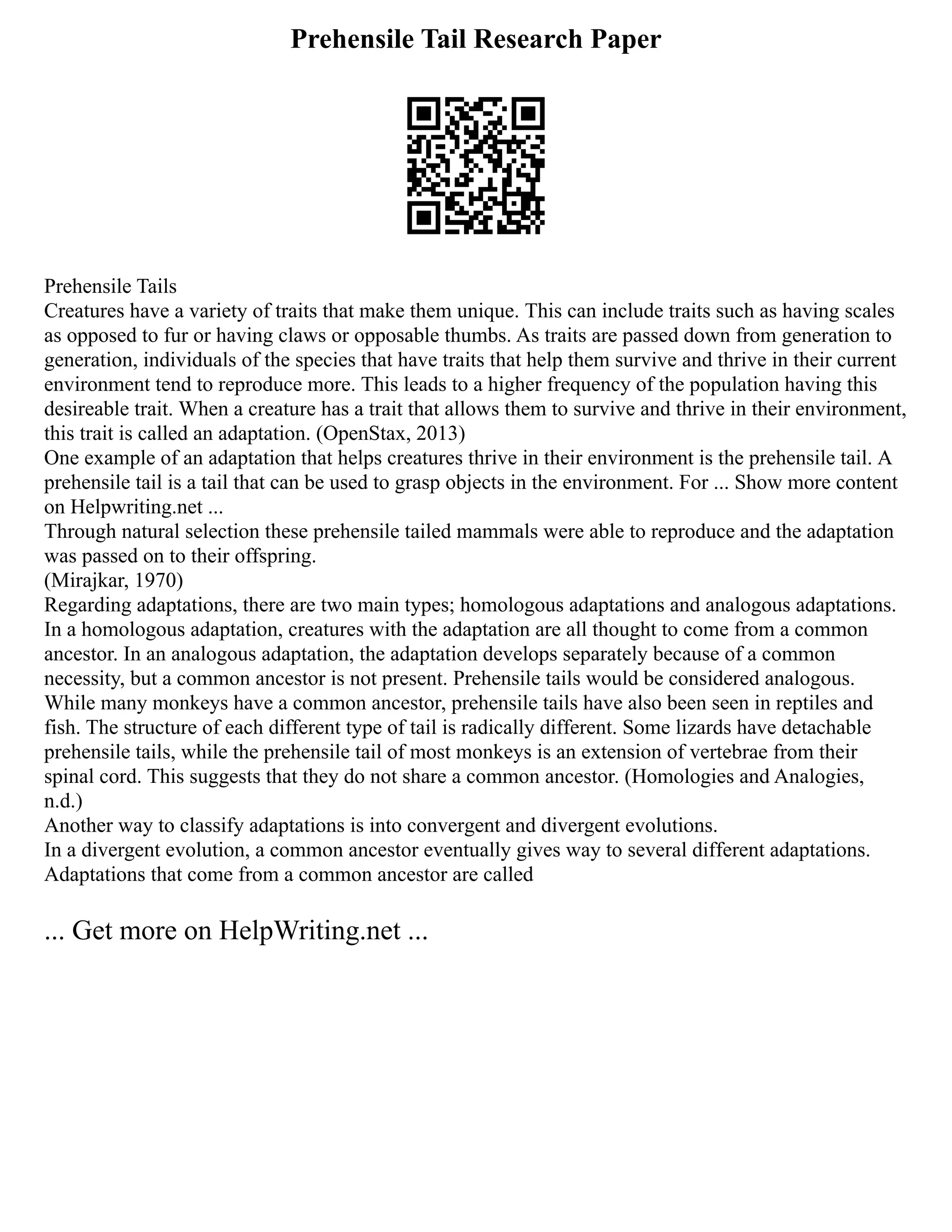Prehensile Tail Research Paper
Prehensile Tails
Creatures have a variety of traits that make them unique. This can include traits such as having scales
as opposed to fur or having claws or opposable thumbs. As traits are passed down from generation to
generation, individuals of the species that have traits that help them survive and thrive in their current
environment tend to reproduce more. This leads to a higher frequency of the population having this
desireable trait. When a creature has a trait that allows them to survive and thrive in their environment,
this trait is called an adaptation. (OpenStax, 2013)
One example of an adaptation that helps creatures thrive in their environment is the prehensile tail. A
prehensile tail is a tail that can be used to grasp objects in the environment. For ... Show more content
on Helpwriting.net ...
Through natural selection these prehensile tailed mammals were able to reproduce and the adaptation
was passed on to their offspring.
(Mirajkar, 1970)
Regarding adaptations, there are two main types; homologous adaptations and analogous adaptations.
In a homologous adaptation, creatures with the adaptation are all thought to come from a common
ancestor. In an analogous adaptation, the adaptation develops separately because of a common
necessity, but a common ancestor is not present. Prehensile tails would be considered analogous.
While many monkeys have a common ancestor, prehensile tails have also been seen in reptiles and
fish. The structure of each different type of tail is radically different. Some lizards have detachable
prehensile tails, while the prehensile tail of most monkeys is an extension of vertebrae from their
spinal cord. This suggests that they do not share a common ancestor. (Homologies and Analogies,
n.d.)
Another way to classify adaptations is into convergent and divergent evolutions.
In a divergent evolution, a common ancestor eventually gives way to several different adaptations.
Adaptations that come from a common ancestor are called
... Get more on HelpWriting.net ...
 