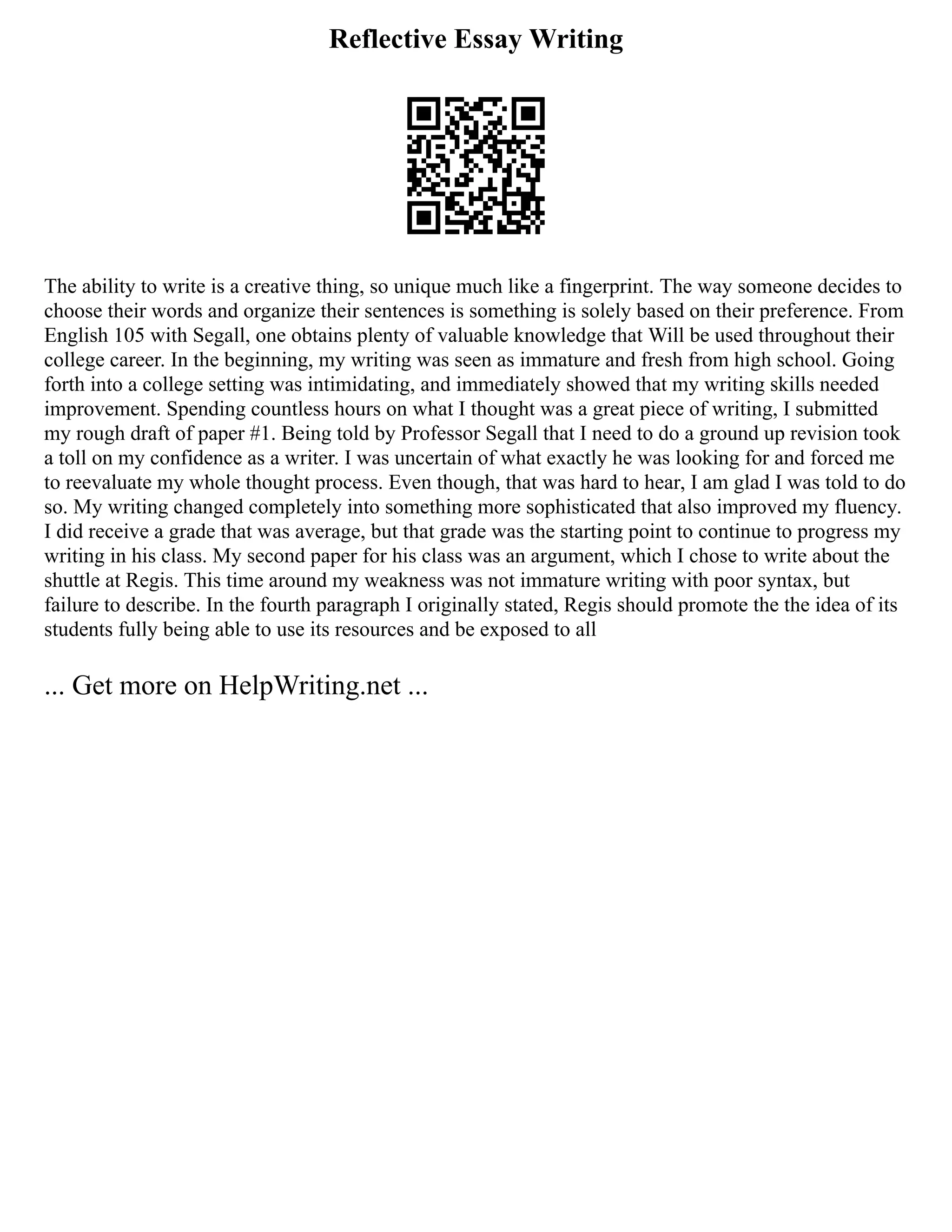 Reflective Essay Writing
The ability to write is a creative thing, so unique much like a fingerprint. The way someone decides to
choose their words and organize their sentences is something is solely based on their preference. From
English 105 with Segall, one obtains plenty of valuable knowledge that Will be used throughout their
college career. In the beginning, my writing was seen as immature and fresh from high school. Going
forth into a college setting was intimidating, and immediately showed that my writing skills needed
improvement. Spending countless hours on what I thought was a great piece of writing, I submitted
my rough draft of paper #1. Being told by Professor Segall that I need to do a ground up revision took
a toll on my confidence as a writer. I was uncertain of what exactly he was looking for and forced me
to reevaluate my whole thought process. Even though, that was hard to hear, I am glad I was told to do
so. My writing changed completely into something more sophisticated that also improved my fluency.
I did receive a grade that was average, but that grade was the starting point to continue to progress my
writing in his class. My second paper for his class was an argument, which I chose to write about the
shuttle at Regis. This time around my weakness was not immature writing with poor syntax, but
failure to describe. In the fourth paragraph I originally stated, Regis should promote the the idea of its
students fully being able to use its resources and be exposed to all
... Get more on HelpWriting.net ...
 