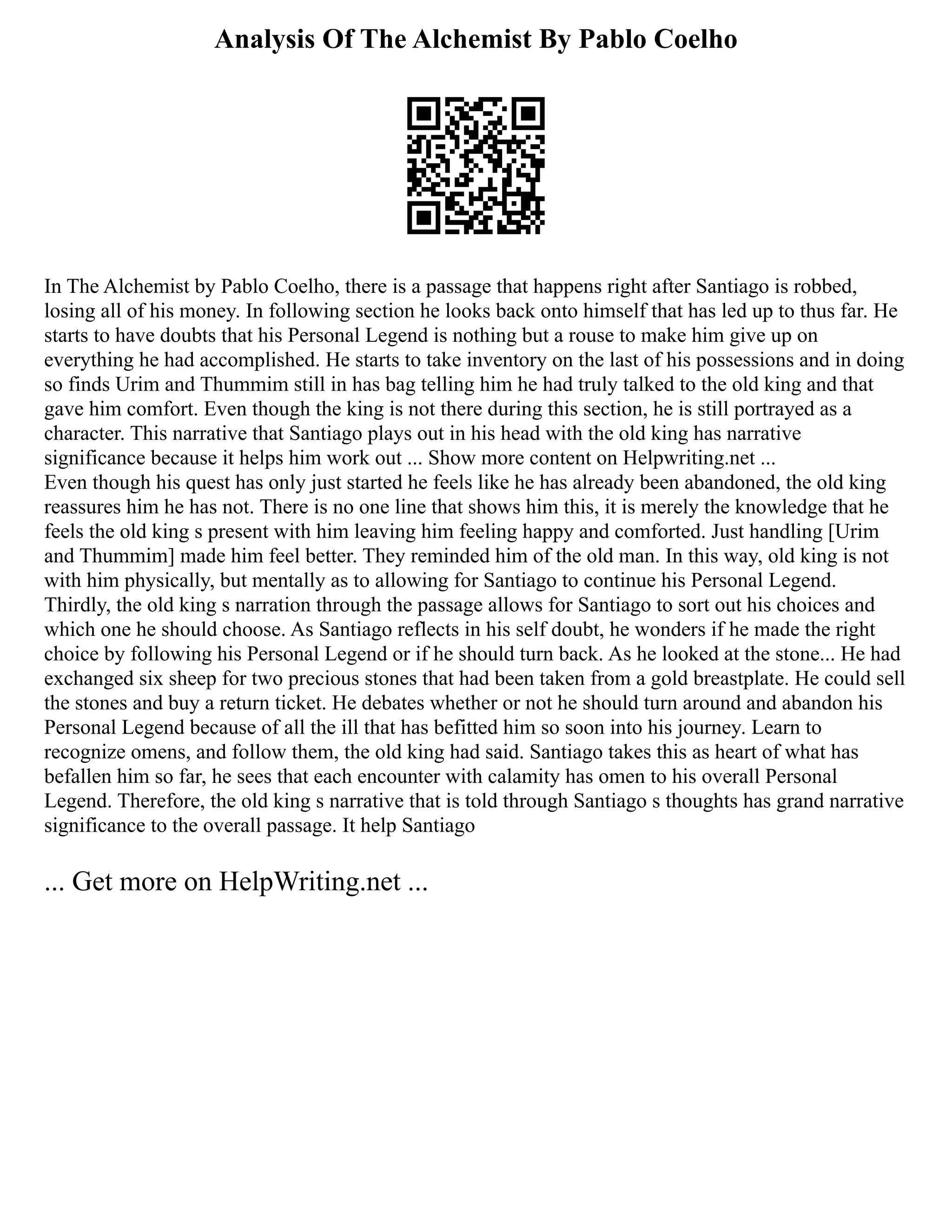 Analysis Of The Alchemist By Pablo Coelho
In The Alchemist by Pablo Coelho, there is a passage that happens right after Santiago is robbed,
losing all of his money. In following section he looks back onto himself that has led up to thus far. He
starts to have doubts that his Personal Legend is nothing but a rouse to make him give up on
everything he had accomplished. He starts to take inventory on the last of his possessions and in doing
so finds Urim and Thummim still in has bag telling him he had truly talked to the old king and that
gave him comfort. Even though the king is not there during this section, he is still portrayed as a
character. This narrative that Santiago plays out in his head with the old king has narrative
significance because it helps him work out ... Show more content on Helpwriting.net ...
Even though his quest has only just started he feels like he has already been abandoned, the old king
reassures him he has not. There is no one line that shows him this, it is merely the knowledge that he
feels the old king s present with him leaving him feeling happy and comforted. Just handling [Urim
and Thummim] made him feel better. They reminded him of the old man. In this way, old king is not
with him physically, but mentally as to allowing for Santiago to continue his Personal Legend.
Thirdly, the old king s narration through the passage allows for Santiago to sort out his choices and
which one he should choose. As Santiago reflects in his self doubt, he wonders if he made the right
choice by following his Personal Legend or if he should turn back. As he looked at the stone... He had
exchanged six sheep for two precious stones that had been taken from a gold breastplate. He could sell
the stones and buy a return ticket. He debates whether or not he should turn around and abandon his
Personal Legend because of all the ill that has befitted him so soon into his journey. Learn to
recognize omens, and follow them, the old king had said. Santiago takes this as heart of what has
befallen him so far, he sees that each encounter with calamity has omen to his overall Personal
Legend. Therefore, the old king s narrative that is told through Santiago s thoughts has grand narrative
significance to the overall passage. It help Santiago
... Get more on HelpWriting.net ...
 