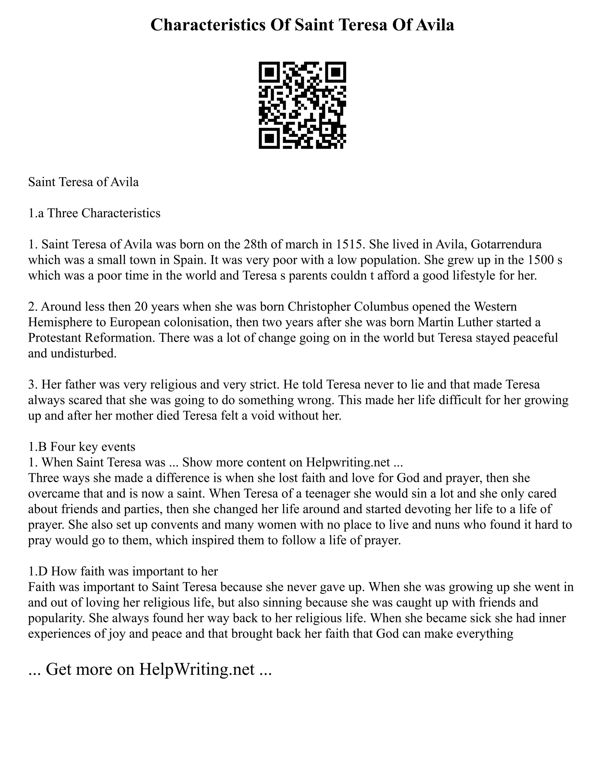 Characteristics Of Saint Teresa Of Avila
Saint Teresa of Avila
1.a Three Characteristics
1. Saint Teresa of Avila was born on the 28th of march in 1515. She lived in Avila, Gotarrendura
which was a small town in Spain. It was very poor with a low population. She grew up in the 1500 s
which was a poor time in the world and Teresa s parents couldn t afford a good lifestyle for her.
2. Around less then 20 years when she was born Christopher Columbus opened the Western
Hemisphere to European colonisation, then two years after she was born Martin Luther started a
Protestant Reformation. There was a lot of change going on in the world but Teresa stayed peaceful
and undisturbed.
3. Her father was very religious and very strict. He told Teresa never to lie and that made Teresa
always scared that she was going to do something wrong. This made her life difficult for her growing
up and after her mother died Teresa felt a void without her.
1.B Four key events
1. When Saint Teresa was ... Show more content on Helpwriting.net ...
Three ways she made a difference is when she lost faith and love for God and prayer, then she
overcame that and is now a saint. When Teresa of a teenager she would sin a lot and she only cared
about friends and parties, then she changed her life around and started devoting her life to a life of
prayer. She also set up convents and many women with no place to live and nuns who found it hard to
pray would go to them, which inspired them to follow a life of prayer.
1.D How faith was important to her
Faith was important to Saint Teresa because she never gave up. When she was growing up she went in
and out of loving her religious life, but also sinning because she was caught up with friends and
popularity. She always found her way back to her religious life. When she became sick she had inner
experiences of joy and peace and that brought back her faith that God can make everything
... Get more on HelpWriting.net ...
 