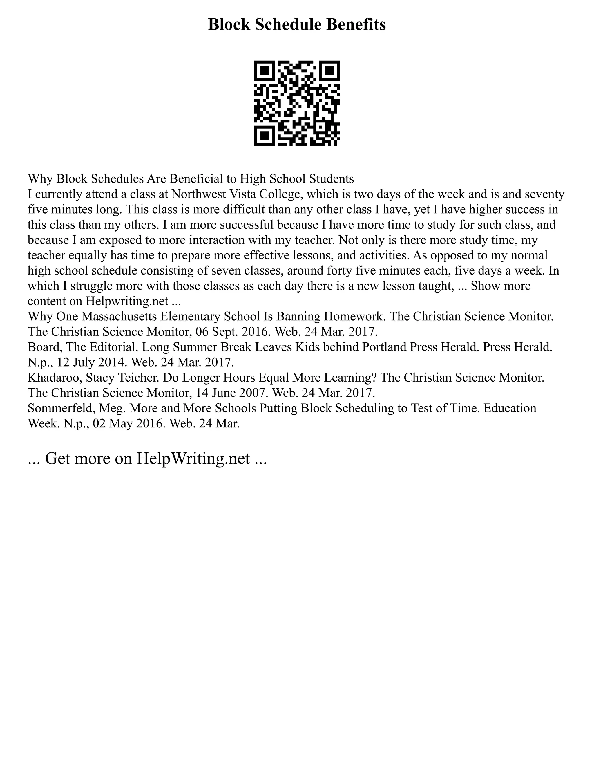 Block Schedule Benefits
Why Block Schedules Are Beneficial to High School Students
I currently attend a class at Northwest Vista College, which is two days of the week and is and seventy
five minutes long. This class is more difficult than any other class I have, yet I have higher success in
this class than my others. I am more successful because I have more time to study for such class, and
because I am exposed to more interaction with my teacher. Not only is there more study time, my
teacher equally has time to prepare more effective lessons, and activities. As opposed to my normal
high school schedule consisting of seven classes, around forty five minutes each, five days a week. In
which I struggle more with those classes as each day there is a new lesson taught, ... Show more
content on Helpwriting.net ...
Why One Massachusetts Elementary School Is Banning Homework. The Christian Science Monitor.
The Christian Science Monitor, 06 Sept. 2016. Web. 24 Mar. 2017.
Board, The Editorial. Long Summer Break Leaves Kids behind Portland Press Herald. Press Herald.
N.p., 12 July 2014. Web. 24 Mar. 2017.
Khadaroo, Stacy Teicher. Do Longer Hours Equal More Learning? The Christian Science Monitor.
The Christian Science Monitor, 14 June 2007. Web. 24 Mar. 2017.
Sommerfeld, Meg. More and More Schools Putting Block Scheduling to Test of Time. Education
Week. N.p., 02 May 2016. Web. 24 Mar.
... Get more on HelpWriting.net ...
 