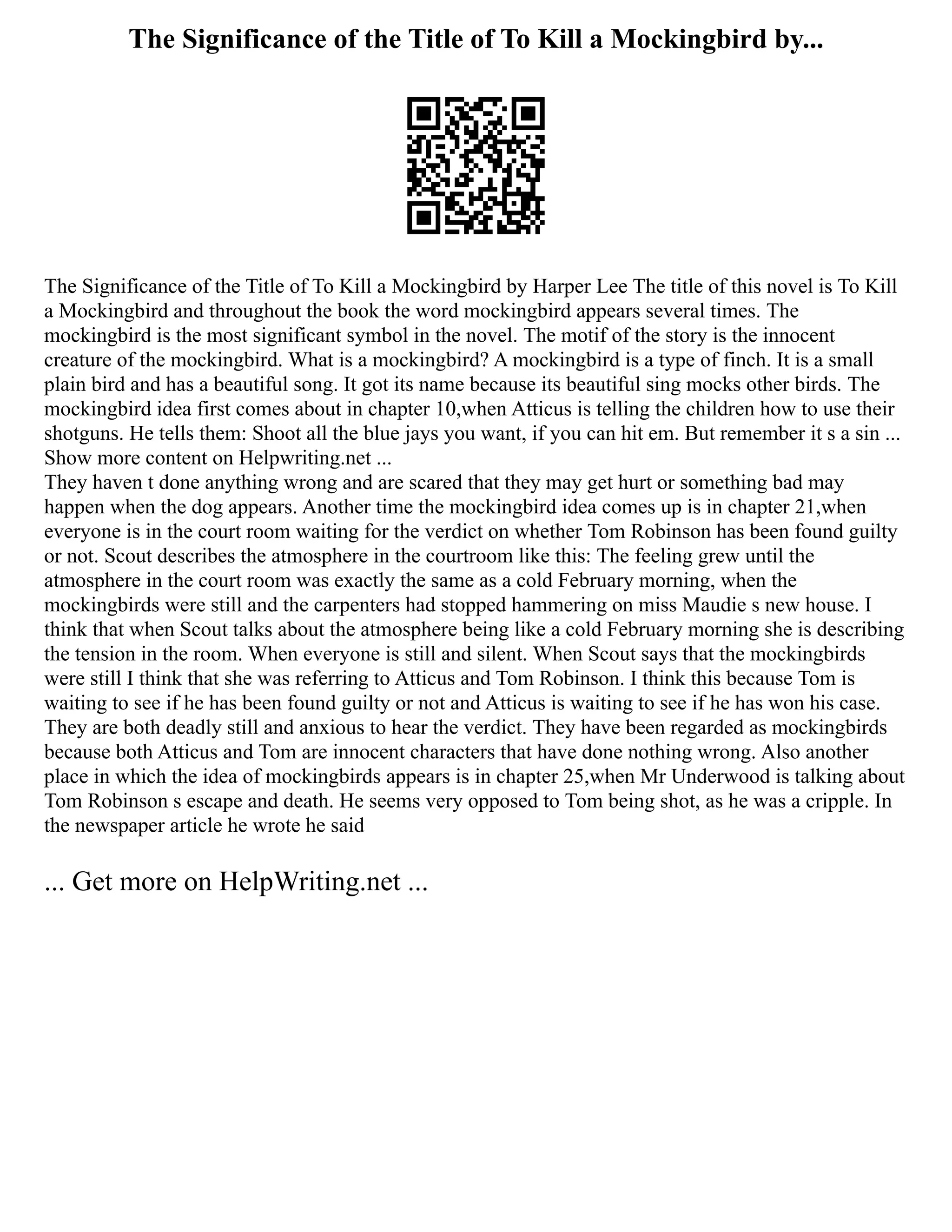 The Significance of the Title of To Kill a Mockingbird by...
The Significance of the Title of To Kill a Mockingbird by Harper Lee The title of this novel is To Kill
a Mockingbird and throughout the book the word mockingbird appears several times. The
mockingbird is the most significant symbol in the novel. The motif of the story is the innocent
creature of the mockingbird. What is a mockingbird? A mockingbird is a type of finch. It is a small
plain bird and has a beautiful song. It got its name because its beautiful sing mocks other birds. The
mockingbird idea first comes about in chapter 10,when Atticus is telling the children how to use their
shotguns. He tells them: Shoot all the blue jays you want, if you can hit em. But remember it s a sin ...
Show more content on Helpwriting.net ...
They haven t done anything wrong and are scared that they may get hurt or something bad may
happen when the dog appears. Another time the mockingbird idea comes up is in chapter 21,when
everyone is in the court room waiting for the verdict on whether Tom Robinson has been found guilty
or not. Scout describes the atmosphere in the courtroom like this: The feeling grew until the
atmosphere in the court room was exactly the same as a cold February morning, when the
mockingbirds were still and the carpenters had stopped hammering on miss Maudie s new house. I
think that when Scout talks about the atmosphere being like a cold February morning she is describing
the tension in the room. When everyone is still and silent. When Scout says that the mockingbirds
were still I think that she was referring to Atticus and Tom Robinson. I think this because Tom is
waiting to see if he has been found guilty or not and Atticus is waiting to see if he has won his case.
They are both deadly still and anxious to hear the verdict. They have been regarded as mockingbirds
because both Atticus and Tom are innocent characters that have done nothing wrong. Also another
place in which the idea of mockingbirds appears is in chapter 25,when Mr Underwood is talking about
Tom Robinson s escape and death. He seems very opposed to Tom being shot, as he was a cripple. In
the newspaper article he wrote he said
... Get more on HelpWriting.net ...
 