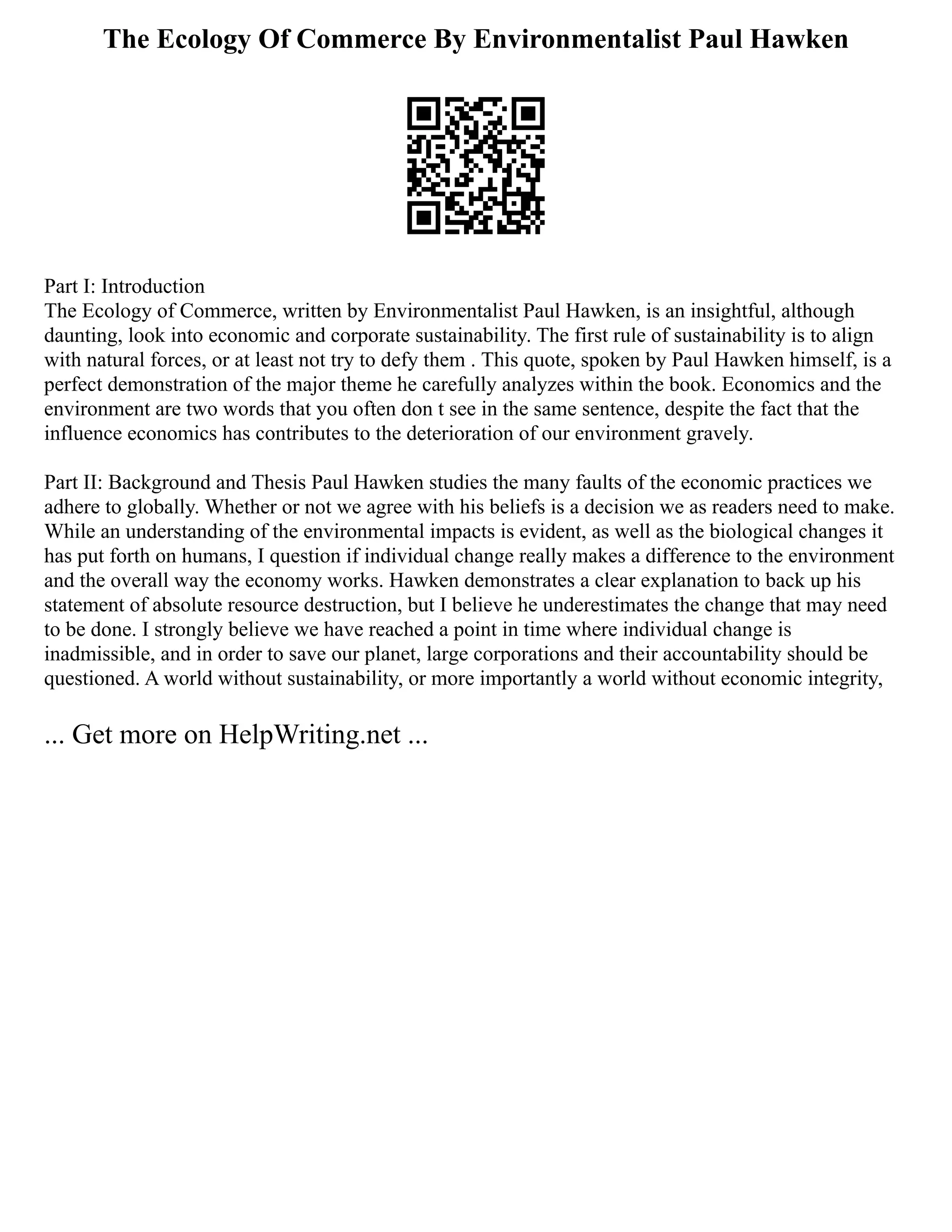 The Ecology Of Commerce By Environmentalist Paul Hawken
Part I: Introduction
The Ecology of Commerce, written by Environmentalist Paul Hawken, is an insightful, although
daunting, look into economic and corporate sustainability. The first rule of sustainability is to align
with natural forces, or at least not try to defy them . This quote, spoken by Paul Hawken himself, is a
perfect demonstration of the major theme he carefully analyzes within the book. Economics and the
environment are two words that you often don t see in the same sentence, despite the fact that the
influence economics has contributes to the deterioration of our environment gravely.
Part II: Background and Thesis Paul Hawken studies the many faults of the economic practices we
adhere to globally. Whether or not we agree with his beliefs is a decision we as readers need to make.
While an understanding of the environmental impacts is evident, as well as the biological changes it
has put forth on humans, I question if individual change really makes a difference to the environment
and the overall way the economy works. Hawken demonstrates a clear explanation to back up his
statement of absolute resource destruction, but I believe he underestimates the change that may need
to be done. I strongly believe we have reached a point in time where individual change is
inadmissible, and in order to save our planet, large corporations and their accountability should be
questioned. A world without sustainability, or more importantly a world without economic integrity,
... Get more on HelpWriting.net ...
 