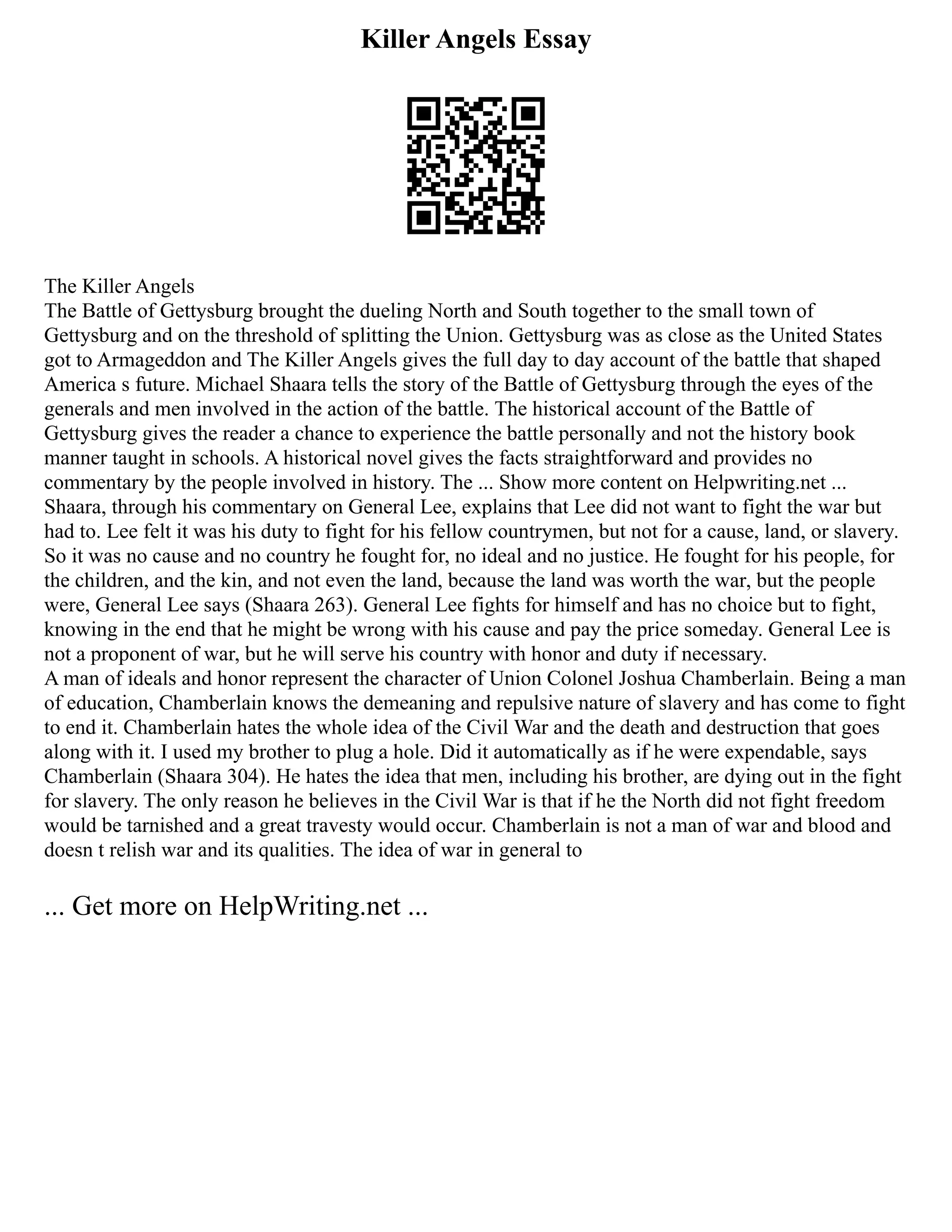 Killer Angels Essay
The Killer Angels
The Battle of Gettysburg brought the dueling North and South together to the small town of
Gettysburg and on the threshold of splitting the Union. Gettysburg was as close as the United States
got to Armageddon and The Killer Angels gives the full day to day account of the battle that shaped
America s future. Michael Shaara tells the story of the Battle of Gettysburg through the eyes of the
generals and men involved in the action of the battle. The historical account of the Battle of
Gettysburg gives the reader a chance to experience the battle personally and not the history book
manner taught in schools. A historical novel gives the facts straightforward and provides no
commentary by the people involved in history. The ... Show more content on Helpwriting.net ...
Shaara, through his commentary on General Lee, explains that Lee did not want to fight the war but
had to. Lee felt it was his duty to fight for his fellow countrymen, but not for a cause, land, or slavery.
So it was no cause and no country he fought for, no ideal and no justice. He fought for his people, for
the children, and the kin, and not even the land, because the land was worth the war, but the people
were, General Lee says (Shaara 263). General Lee fights for himself and has no choice but to fight,
knowing in the end that he might be wrong with his cause and pay the price someday. General Lee is
not a proponent of war, but he will serve his country with honor and duty if necessary.
A man of ideals and honor represent the character of Union Colonel Joshua Chamberlain. Being a man
of education, Chamberlain knows the demeaning and repulsive nature of slavery and has come to fight
to end it. Chamberlain hates the whole idea of the Civil War and the death and destruction that goes
along with it. I used my brother to plug a hole. Did it automatically as if he were expendable, says
Chamberlain (Shaara 304). He hates the idea that men, including his brother, are dying out in the fight
for slavery. The only reason he believes in the Civil War is that if he the North did not fight freedom
would be tarnished and a great travesty would occur. Chamberlain is not a man of war and blood and
doesn t relish war and its qualities. The idea of war in general to
... Get more on HelpWriting.net ...
 