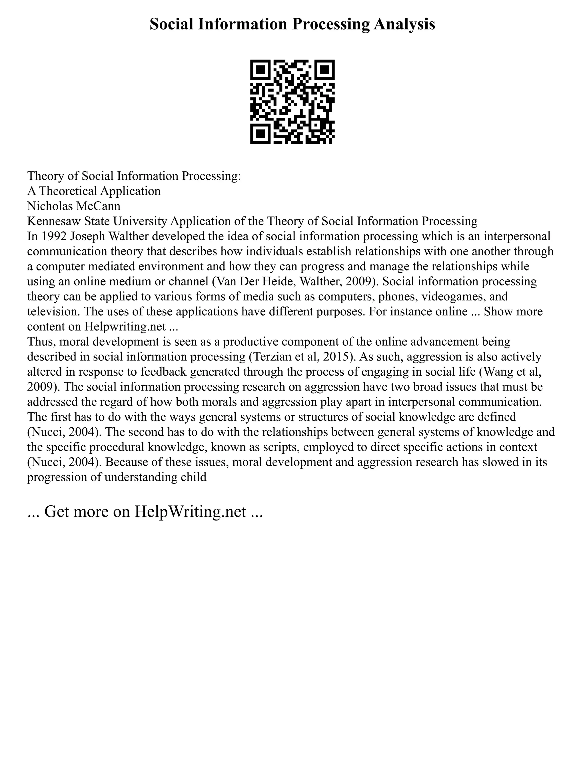 Social Information Processing Analysis
Theory of Social Information Processing:
A Theoretical Application
Nicholas McCann
Kennesaw State University Application of the Theory of Social Information Processing
In 1992 Joseph Walther developed the idea of social information processing which is an interpersonal
communication theory that describes how individuals establish relationships with one another through
a computer mediated environment and how they can progress and manage the relationships while
using an online medium or channel (Van Der Heide, Walther, 2009). Social information processing
theory can be applied to various forms of media such as computers, phones, videogames, and
television. The uses of these applications have different purposes. For instance online ... Show more
content on Helpwriting.net ...
Thus, moral development is seen as a productive component of the online advancement being
described in social information processing (Terzian et al, 2015). As such, aggression is also actively
altered in response to feedback generated through the process of engaging in social life (Wang et al,
2009). The social information processing research on aggression have two broad issues that must be
addressed the regard of how both morals and aggression play apart in interpersonal communication.
The first has to do with the ways general systems or structures of social knowledge are defined
(Nucci, 2004). The second has to do with the relationships between general systems of knowledge and
the specific procedural knowledge, known as scripts, employed to direct specific actions in context
(Nucci, 2004). Because of these issues, moral development and aggression research has slowed in its
progression of understanding child
... Get more on HelpWriting.net ...
 