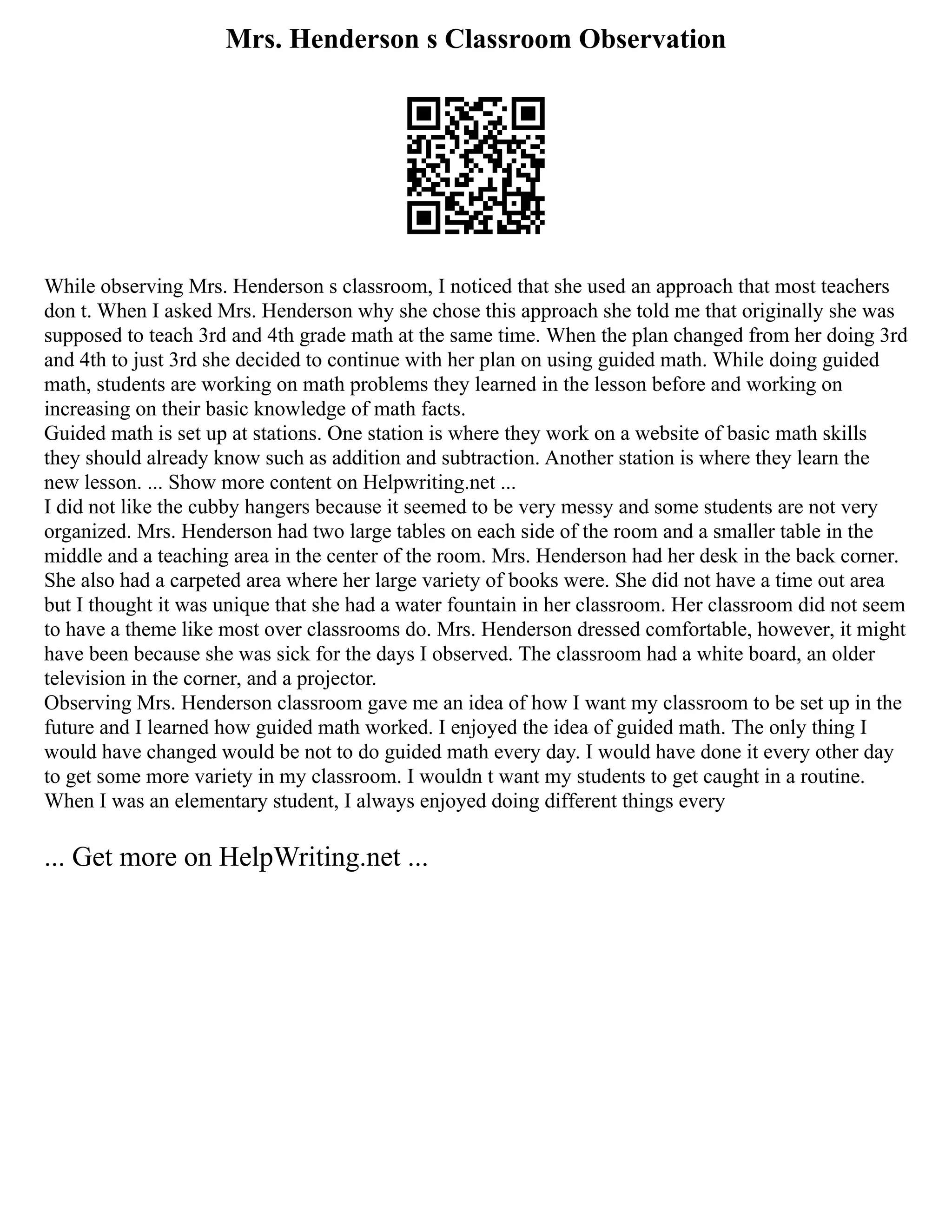 Mrs. Henderson s Classroom Observation
While observing Mrs. Henderson s classroom, I noticed that she used an approach that most teachers
don t. When I asked Mrs. Henderson why she chose this approach she told me that originally she was
supposed to teach 3rd and 4th grade math at the same time. When the plan changed from her doing 3rd
and 4th to just 3rd she decided to continue with her plan on using guided math. While doing guided
math, students are working on math problems they learned in the lesson before and working on
increasing on their basic knowledge of math facts.
Guided math is set up at stations. One station is where they work on a website of basic math skills
they should already know such as addition and subtraction. Another station is where they learn the
new lesson. ... Show more content on Helpwriting.net ...
I did not like the cubby hangers because it seemed to be very messy and some students are not very
organized. Mrs. Henderson had two large tables on each side of the room and a smaller table in the
middle and a teaching area in the center of the room. Mrs. Henderson had her desk in the back corner.
She also had a carpeted area where her large variety of books were. She did not have a time out area
but I thought it was unique that she had a water fountain in her classroom. Her classroom did not seem
to have a theme like most over classrooms do. Mrs. Henderson dressed comfortable, however, it might
have been because she was sick for the days I observed. The classroom had a white board, an older
television in the corner, and a projector.
Observing Mrs. Henderson classroom gave me an idea of how I want my classroom to be set up in the
future and I learned how guided math worked. I enjoyed the idea of guided math. The only thing I
would have changed would be not to do guided math every day. I would have done it every other day
to get some more variety in my classroom. I wouldn t want my students to get caught in a routine.
When I was an elementary student, I always enjoyed doing different things every
... Get more on HelpWriting.net ...
 