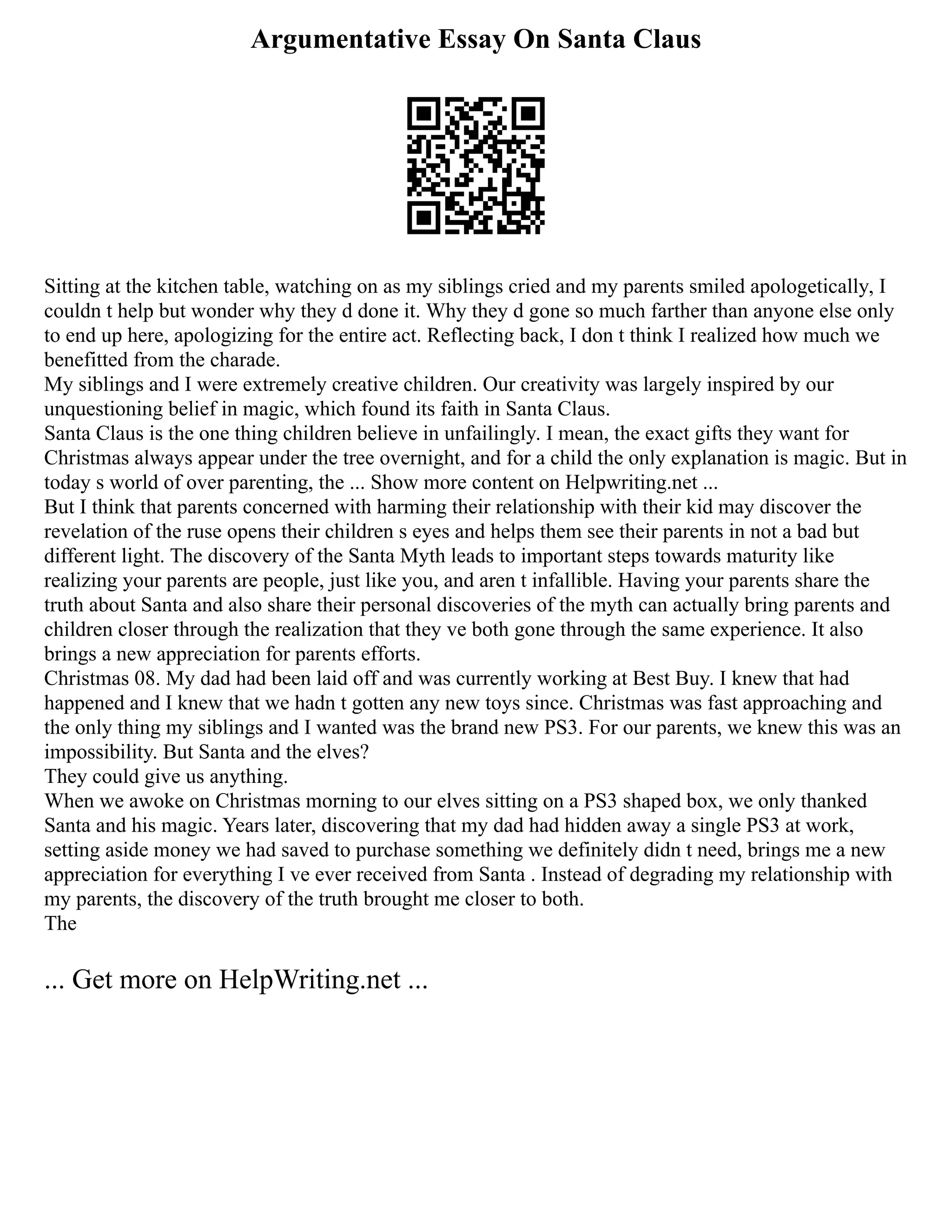 Argumentative Essay On Santa Claus
Sitting at the kitchen table, watching on as my siblings cried and my parents smiled apologetically, I
couldn t help but wonder why they d done it. Why they d gone so much farther than anyone else only
to end up here, apologizing for the entire act. Reflecting back, I don t think I realized how much we
benefitted from the charade.
My siblings and I were extremely creative children. Our creativity was largely inspired by our
unquestioning belief in magic, which found its faith in Santa Claus.
Santa Claus is the one thing children believe in unfailingly. I mean, the exact gifts they want for
Christmas always appear under the tree overnight, and for a child the only explanation is magic. But in
today s world of over parenting, the ... Show more content on Helpwriting.net ...
But I think that parents concerned with harming their relationship with their kid may discover the
revelation of the ruse opens their children s eyes and helps them see their parents in not a bad but
different light. The discovery of the Santa Myth leads to important steps towards maturity like
realizing your parents are people, just like you, and aren t infallible. Having your parents share the
truth about Santa and also share their personal discoveries of the myth can actually bring parents and
children closer through the realization that they ve both gone through the same experience. It also
brings a new appreciation for parents efforts.
Christmas 08. My dad had been laid off and was currently working at Best Buy. I knew that had
happened and I knew that we hadn t gotten any new toys since. Christmas was fast approaching and
the only thing my siblings and I wanted was the brand new PS3. For our parents, we knew this was an
impossibility. But Santa and the elves?
They could give us anything.
When we awoke on Christmas morning to our elves sitting on a PS3 shaped box, we only thanked
Santa and his magic. Years later, discovering that my dad had hidden away a single PS3 at work,
setting aside money we had saved to purchase something we definitely didn t need, brings me a new
appreciation for everything I ve ever received from Santa . Instead of degrading my relationship with
my parents, the discovery of the truth brought me closer to both.
The
... Get more on HelpWriting.net ...
 