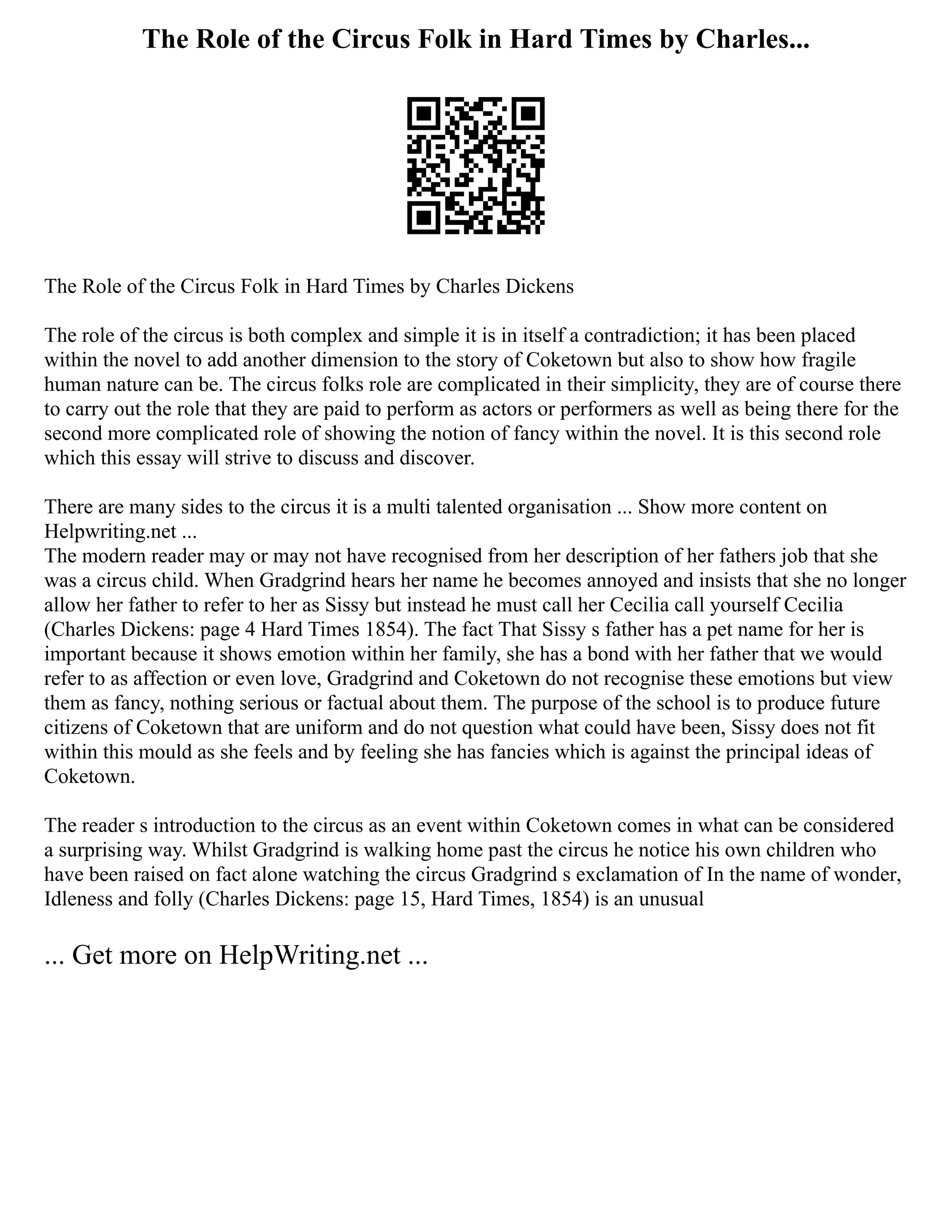 The Role of the Circus Folk in Hard Times by Charles...
The Role of the Circus Folk in Hard Times by Charles Dickens
The role of the circus is both complex and simple it is in itself a contradiction; it has been placed
within the novel to add another dimension to the story of Coketown but also to show how fragile
human nature can be. The circus folks role are complicated in their simplicity, they are of course there
to carry out the role that they are paid to perform as actors or performers as well as being there for the
second more complicated role of showing the notion of fancy within the novel. It is this second role
which this essay will strive to discuss and discover.
There are many sides to the circus it is a multi talented organisation ... Show more content on
Helpwriting.net ...
The modern reader may or may not have recognised from her description of her fathers job that she
was a circus child. When Gradgrind hears her name he becomes annoyed and insists that she no longer
allow her father to refer to her as Sissy but instead he must call her Cecilia call yourself Cecilia
(Charles Dickens: page 4 Hard Times 1854). The fact That Sissy s father has a pet name for her is
important because it shows emotion within her family, she has a bond with her father that we would
refer to as affection or even love, Gradgrind and Coketown do not recognise these emotions but view
them as fancy, nothing serious or factual about them. The purpose of the school is to produce future
citizens of Coketown that are uniform and do not question what could have been, Sissy does not fit
within this mould as she feels and by feeling she has fancies which is against the principal ideas of
Coketown.
The reader s introduction to the circus as an event within Coketown comes in what can be considered
a surprising way. Whilst Gradgrind is walking home past the circus he notice his own children who
have been raised on fact alone watching the circus Gradgrind s exclamation of In the name of wonder,
Idleness and folly (Charles Dickens: page 15, Hard Times, 1854) is an unusual
... Get more on HelpWriting.net ...
 