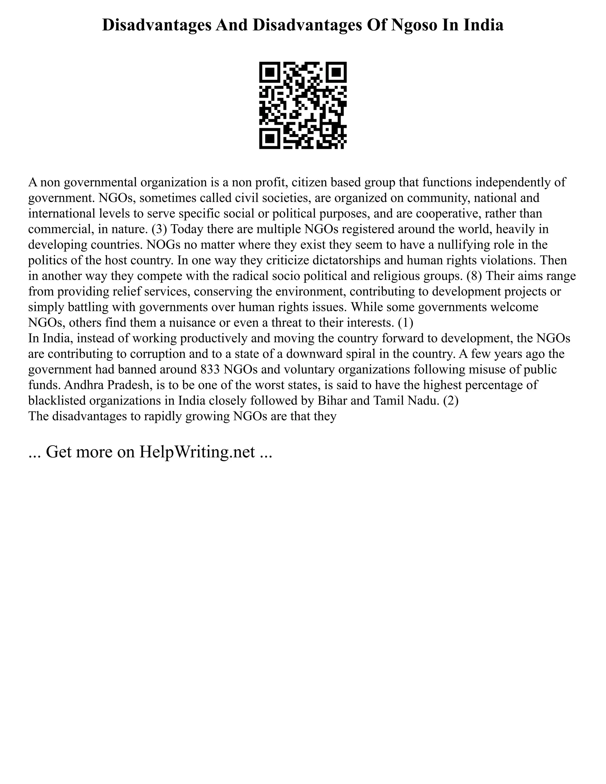 Disadvantages And Disadvantages Of Ngoso In India
A non governmental organization is a non profit, citizen based group that functions independently of
government. NGOs, sometimes called civil societies, are organized on community, national and
international levels to serve specific social or political purposes, and are cooperative, rather than
commercial, in nature. (3) Today there are multiple NGOs registered around the world, heavily in
developing countries. NOGs no matter where they exist they seem to have a nullifying role in the
politics of the host country. In one way they criticize dictatorships and human rights violations. Then
in another way they compete with the radical socio political and religious groups. (8) Their aims range
from providing relief services, conserving the environment, contributing to development projects or
simply battling with governments over human rights issues. While some governments welcome
NGOs, others find them a nuisance or even a threat to their interests. (1)
In India, instead of working productively and moving the country forward to development, the NGOs
are contributing to corruption and to a state of a downward spiral in the country. A few years ago the
government had banned around 833 NGOs and voluntary organizations following misuse of public
funds. Andhra Pradesh, is to be one of the worst states, is said to have the highest percentage of
blacklisted organizations in India closely followed by Bihar and Tamil Nadu. (2)
The disadvantages to rapidly growing NGOs are that they
... Get more on HelpWriting.net ...
 