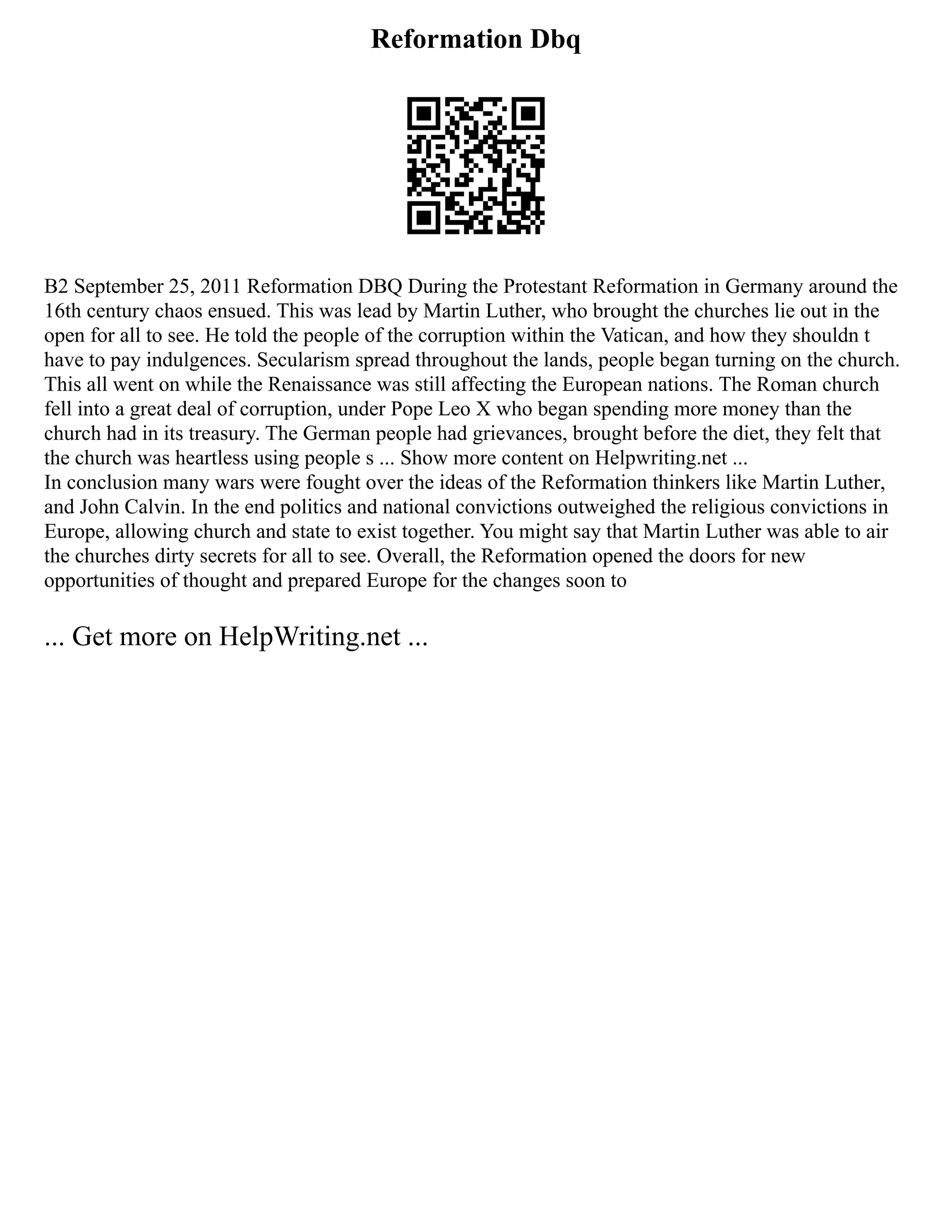 Reformation Dbq
B2 September 25, 2011 Reformation DBQ During the Protestant Reformation in Germany around the
16th century chaos ensued. This was lead by Martin Luther, who brought the churches lie out in the
open for all to see. He told the people of the corruption within the Vatican, and how they shouldn t
have to pay indulgences. Secularism spread throughout the lands, people began turning on the church.
This all went on while the Renaissance was still affecting the European nations. The Roman church
fell into a great deal of corruption, under Pope Leo X who began spending more money than the
church had in its treasury. The German people had grievances, brought before the diet, they felt that
the church was heartless using people s ... Show more content on Helpwriting.net ...
In conclusion many wars were fought over the ideas of the Reformation thinkers like Martin Luther,
and John Calvin. In the end politics and national convictions outweighed the religious convictions in
Europe, allowing church and state to exist together. You might say that Martin Luther was able to air
the churches dirty secrets for all to see. Overall, the Reformation opened the doors for new
opportunities of thought and prepared Europe for the changes soon to
... Get more on HelpWriting.net ...
 