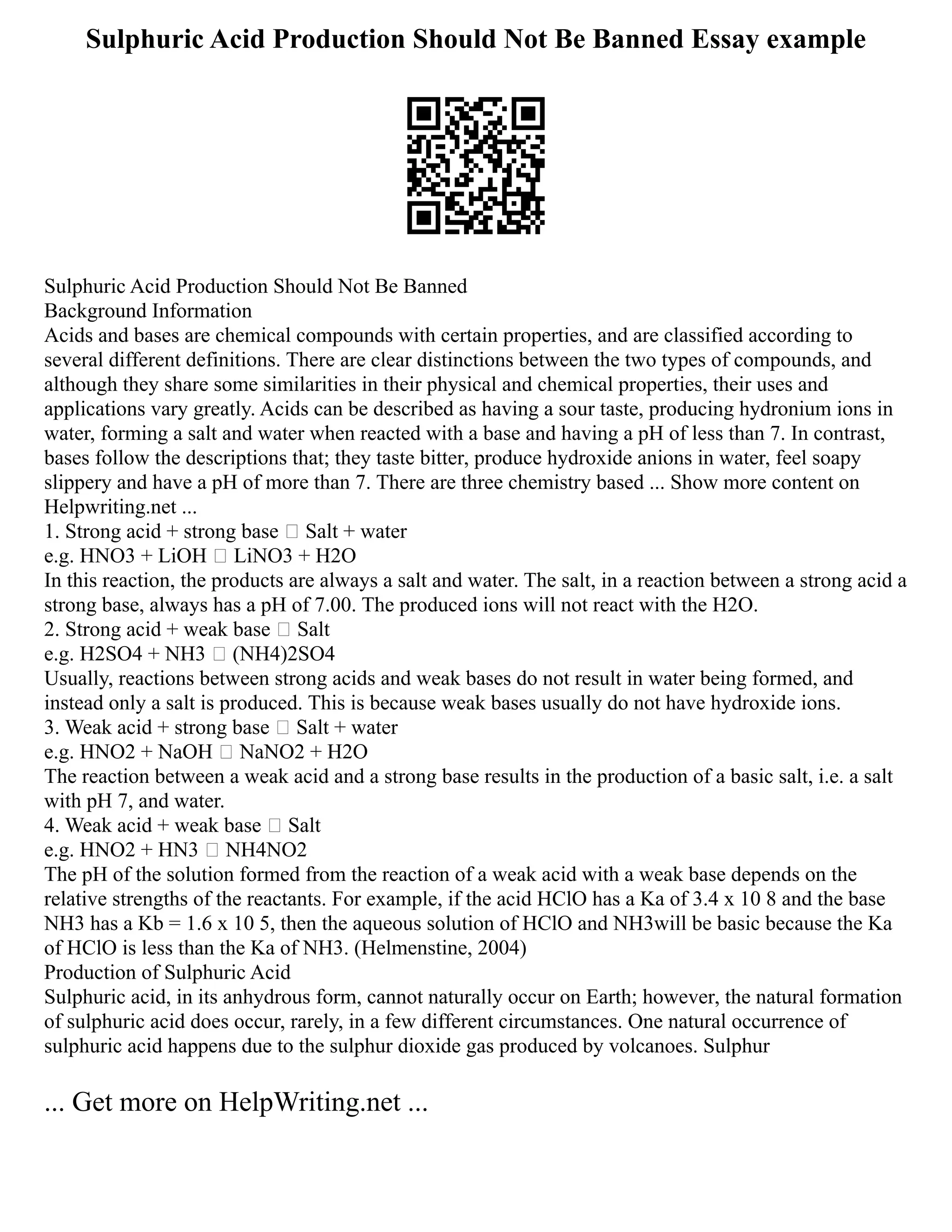 Sulphuric Acid Production Should Not Be Banned Essay example
Sulphuric Acid Production Should Not Be Banned
Background Information
Acids and bases are chemical compounds with certain properties, and are classified according to
several different definitions. There are clear distinctions between the two types of compounds, and
although they share some similarities in their physical and chemical properties, their uses and
applications vary greatly. Acids can be described as having a sour taste, producing hydronium ions in
water, forming a salt and water when reacted with a base and having a pH of less than 7. In contrast,
bases follow the descriptions that; they taste bitter, produce hydroxide anions in water, feel soapy
slippery and have a pH of more than 7. There are three chemistry based ... Show more content on
Helpwriting.net ...
1. Strong acid + strong base  Salt + water
e.g. HNO3 + LiOH  LiNO3 + H2O
In this reaction, the products are always a salt and water. The salt, in a reaction between a strong acid a
strong base, always has a pH of 7.00. The produced ions will not react with the H2O.
2. Strong acid + weak base  Salt
e.g. H2SO4 + NH3  (NH4)2SO4
Usually, reactions between strong acids and weak bases do not result in water being formed, and
instead only a salt is produced. This is because weak bases usually do not have hydroxide ions.
3. Weak acid + strong base  Salt + water
e.g. HNO2 + NaOH  NaNO2 + H2O
The reaction between a weak acid and a strong base results in the production of a basic salt, i.e. a salt
with pH 7, and water.
4. Weak acid + weak base  Salt
e.g. HNO2 + HN3  NH4NO2
The pH of the solution formed from the reaction of a weak acid with a weak base depends on the
relative strengths of the reactants. For example, if the acid HClO has a Ka of 3.4 x 10 8 and the base
NH3 has a Kb = 1.6 x 10 5, then the aqueous solution of HClO and NH3will be basic because the Ka
of HClO is less than the Ka of NH3. (Helmenstine, 2004)
Production of Sulphuric Acid
Sulphuric acid, in its anhydrous form, cannot naturally occur on Earth; however, the natural formation
of sulphuric acid does occur, rarely, in a few different circumstances. One natural occurrence of
sulphuric acid happens due to the sulphur dioxide gas produced by volcanoes. Sulphur
... Get more on HelpWriting.net ...
 