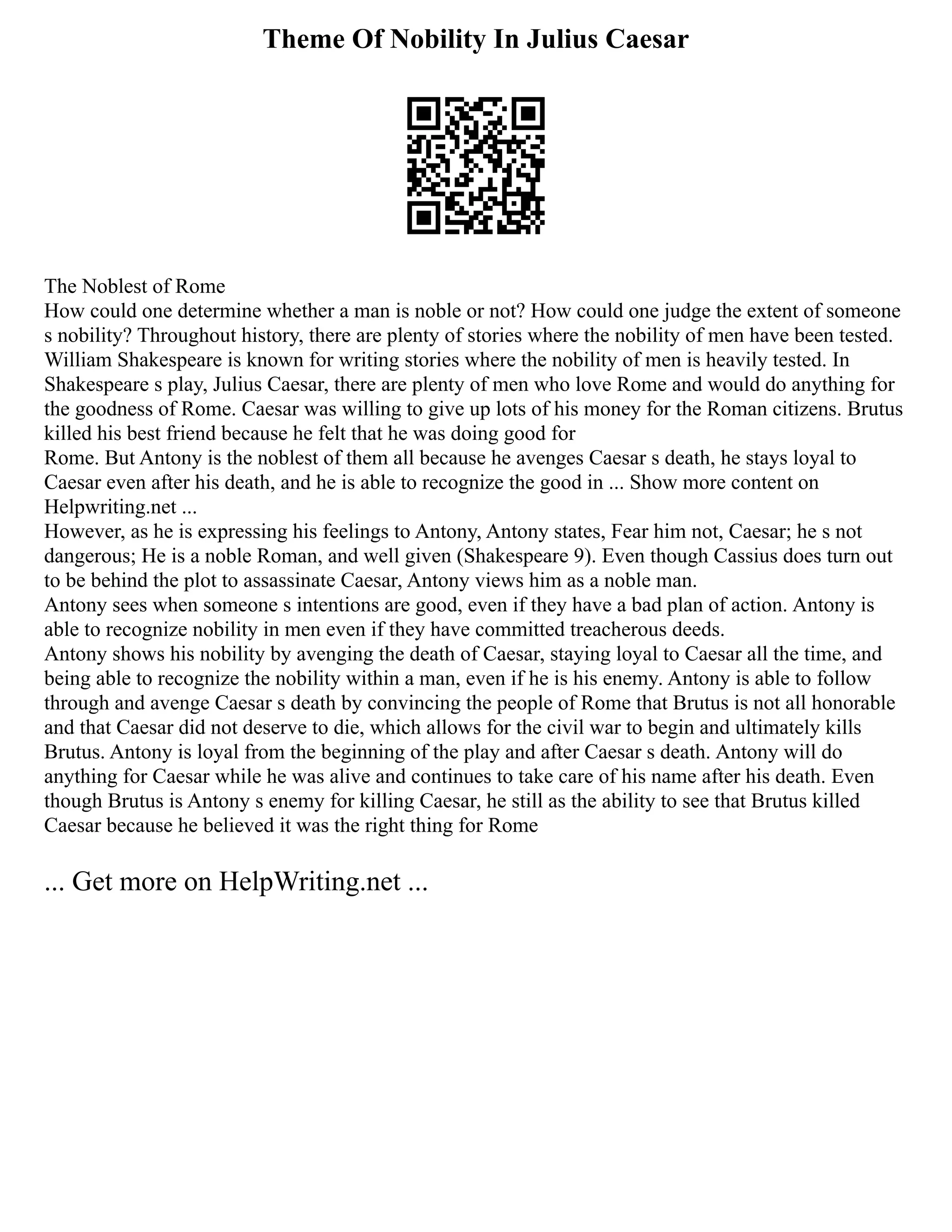 Theme Of Nobility In Julius Caesar
The Noblest of Rome
How could one determine whether a man is noble or not? How could one judge the extent of someone
s nobility? Throughout history, there are plenty of stories where the nobility of men have been tested.
William Shakespeare is known for writing stories where the nobility of men is heavily tested. In
Shakespeare s play, Julius Caesar, there are plenty of men who love Rome and would do anything for
the goodness of Rome. Caesar was willing to give up lots of his money for the Roman citizens. Brutus
killed his best friend because he felt that he was doing good for
Rome. But Antony is the noblest of them all because he avenges Caesar s death, he stays loyal to
Caesar even after his death, and he is able to recognize the good in ... Show more content on
Helpwriting.net ...
However, as he is expressing his feelings to Antony, Antony states, Fear him not, Caesar; he s not
dangerous; He is a noble Roman, and well given (Shakespeare 9). Even though Cassius does turn out
to be behind the plot to assassinate Caesar, Antony views him as a noble man.
Antony sees when someone s intentions are good, even if they have a bad plan of action. Antony is
able to recognize nobility in men even if they have committed treacherous deeds.
Antony shows his nobility by avenging the death of Caesar, staying loyal to Caesar all the time, and
being able to recognize the nobility within a man, even if he is his enemy. Antony is able to follow
through and avenge Caesar s death by convincing the people of Rome that Brutus is not all honorable
and that Caesar did not deserve to die, which allows for the civil war to begin and ultimately kills
Brutus. Antony is loyal from the beginning of the play and after Caesar s death. Antony will do
anything for Caesar while he was alive and continues to take care of his name after his death. Even
though Brutus is Antony s enemy for killing Caesar, he still as the ability to see that Brutus killed
Caesar because he believed it was the right thing for Rome
... Get more on HelpWriting.net ...
 