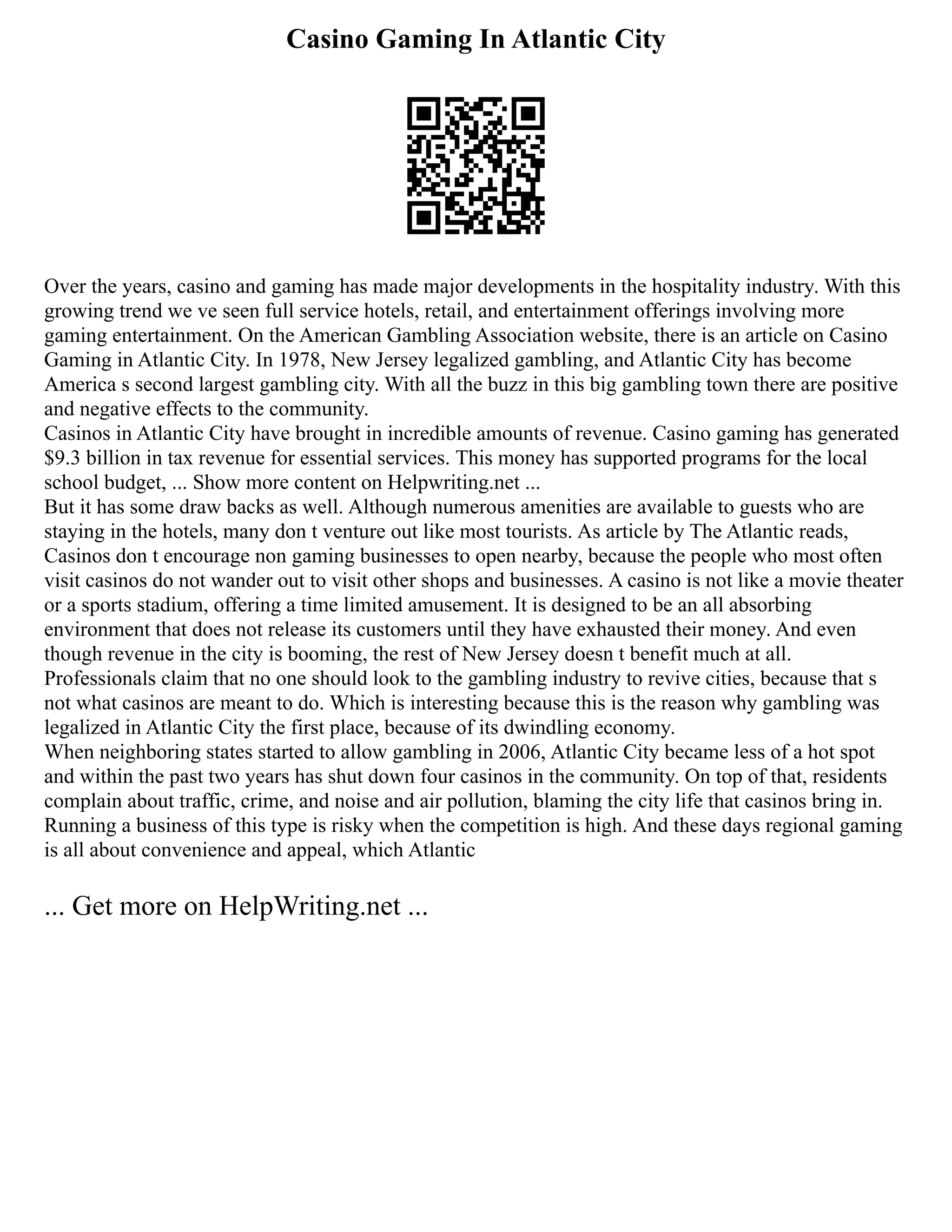 Casino Gaming In Atlantic City
Over the years, casino and gaming has made major developments in the hospitality industry. With this
growing trend we ve seen full service hotels, retail, and entertainment offerings involving more
gaming entertainment. On the American Gambling Association website, there is an article on Casino
Gaming in Atlantic City. In 1978, New Jersey legalized gambling, and Atlantic City has become
America s second largest gambling city. With all the buzz in this big gambling town there are positive
and negative effects to the community.
Casinos in Atlantic City have brought in incredible amounts of revenue. Casino gaming has generated
$9.3 billion in tax revenue for essential services. This money has supported programs for the local
school budget, ... Show more content on Helpwriting.net ...
But it has some draw backs as well. Although numerous amenities are available to guests who are
staying in the hotels, many don t venture out like most tourists. As article by The Atlantic reads,
Casinos don t encourage non gaming businesses to open nearby, because the people who most often
visit casinos do not wander out to visit other shops and businesses. A casino is not like a movie theater
or a sports stadium, offering a time limited amusement. It is designed to be an all absorbing
environment that does not release its customers until they have exhausted their money. And even
though revenue in the city is booming, the rest of New Jersey doesn t benefit much at all.
Professionals claim that no one should look to the gambling industry to revive cities, because that s
not what casinos are meant to do. Which is interesting because this is the reason why gambling was
legalized in Atlantic City the first place, because of its dwindling economy.
When neighboring states started to allow gambling in 2006, Atlantic City became less of a hot spot
and within the past two years has shut down four casinos in the community. On top of that, residents
complain about traffic, crime, and noise and air pollution, blaming the city life that casinos bring in.
Running a business of this type is risky when the competition is high. And these days regional gaming
is all about convenience and appeal, which Atlantic
... Get more on HelpWriting.net ...
 