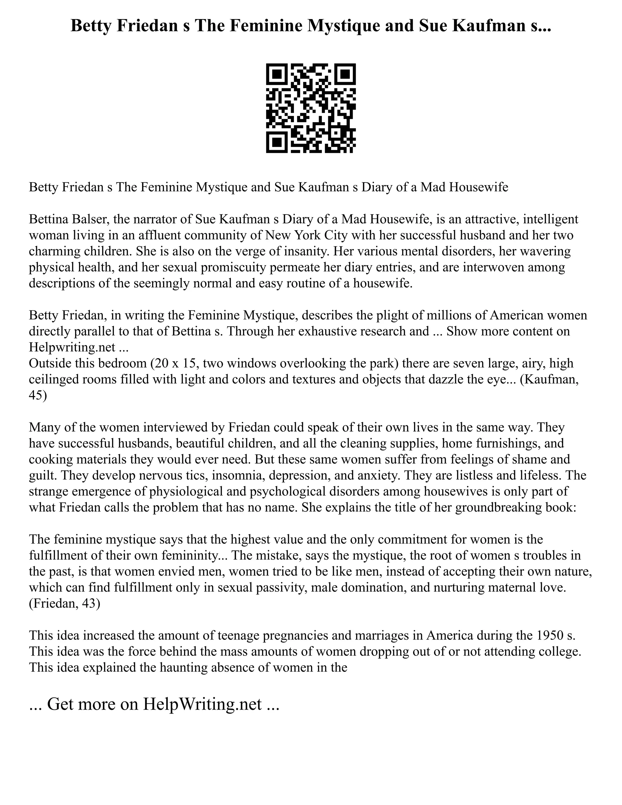 Betty Friedan s The Feminine Mystique and Sue Kaufman s...
Betty Friedan s The Feminine Mystique and Sue Kaufman s Diary of a Mad Housewife
Bettina Balser, the narrator of Sue Kaufman s Diary of a Mad Housewife, is an attractive, intelligent
woman living in an affluent community of New York City with her successful husband and her two
charming children. She is also on the verge of insanity. Her various mental disorders, her wavering
physical health, and her sexual promiscuity permeate her diary entries, and are interwoven among
descriptions of the seemingly normal and easy routine of a housewife.
Betty Friedan, in writing the Feminine Mystique, describes the plight of millions of American women
directly parallel to that of Bettina s. Through her exhaustive research and ... Show more content on
Helpwriting.net ...
Outside this bedroom (20 x 15, two windows overlooking the park) there are seven large, airy, high
ceilinged rooms filled with light and colors and textures and objects that dazzle the eye... (Kaufman,
45)
Many of the women interviewed by Friedan could speak of their own lives in the same way. They
have successful husbands, beautiful children, and all the cleaning supplies, home furnishings, and
cooking materials they would ever need. But these same women suffer from feelings of shame and
guilt. They develop nervous tics, insomnia, depression, and anxiety. They are listless and lifeless. The
strange emergence of physiological and psychological disorders among housewives is only part of
what Friedan calls the problem that has no name. She explains the title of her groundbreaking book:
The feminine mystique says that the highest value and the only commitment for women is the
fulfillment of their own femininity... The mistake, says the mystique, the root of women s troubles in
the past, is that women envied men, women tried to be like men, instead of accepting their own nature,
which can find fulfillment only in sexual passivity, male domination, and nurturing maternal love.
(Friedan, 43)
This idea increased the amount of teenage pregnancies and marriages in America during the 1950 s.
This idea was the force behind the mass amounts of women dropping out of or not attending college.
This idea explained the haunting absence of women in the
... Get more on HelpWriting.net ...
 
