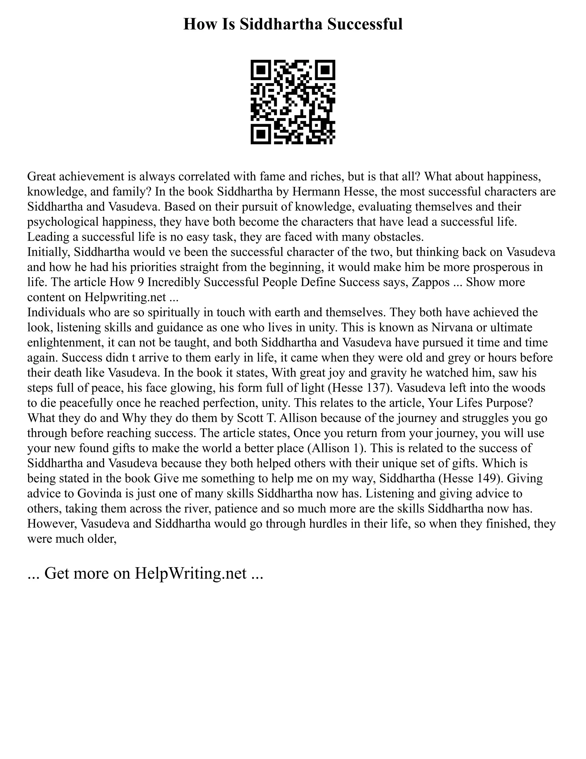 How Is Siddhartha Successful
Great achievement is always correlated with fame and riches, but is that all? What about happiness,
knowledge, and family? In the book Siddhartha by Hermann Hesse, the most successful characters are
Siddhartha and Vasudeva. Based on their pursuit of knowledge, evaluating themselves and their
psychological happiness, they have both become the characters that have lead a successful life.
Leading a successful life is no easy task, they are faced with many obstacles.
Initially, Siddhartha would ve been the successful character of the two, but thinking back on Vasudeva
and how he had his priorities straight from the beginning, it would make him be more prosperous in
life. The article How 9 Incredibly Successful People Define Success says, Zappos ... Show more
content on Helpwriting.net ...
Individuals who are so spiritually in touch with earth and themselves. They both have achieved the
look, listening skills and guidance as one who lives in unity. This is known as Nirvana or ultimate
enlightenment, it can not be taught, and both Siddhartha and Vasudeva have pursued it time and time
again. Success didn t arrive to them early in life, it came when they were old and grey or hours before
their death like Vasudeva. In the book it states, With great joy and gravity he watched him, saw his
steps full of peace, his face glowing, his form full of light (Hesse 137). Vasudeva left into the woods
to die peacefully once he reached perfection, unity. This relates to the article, Your Lifes Purpose?
What they do and Why they do them by Scott T. Allison because of the journey and struggles you go
through before reaching success. The article states, Once you return from your journey, you will use
your new found gifts to make the world a better place (Allison 1). This is related to the success of
Siddhartha and Vasudeva because they both helped others with their unique set of gifts. Which is
being stated in the book Give me something to help me on my way, Siddhartha (Hesse 149). Giving
advice to Govinda is just one of many skills Siddhartha now has. Listening and giving advice to
others, taking them across the river, patience and so much more are the skills Siddhartha now has.
However, Vasudeva and Siddhartha would go through hurdles in their life, so when they finished, they
were much older,
... Get more on HelpWriting.net ...
 