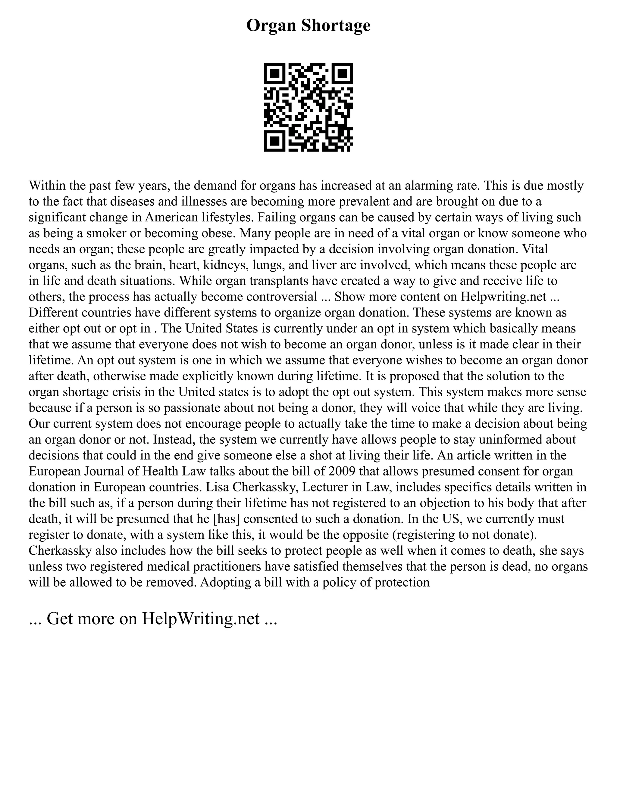 Organ Shortage
Within the past few years, the demand for organs has increased at an alarming rate. This is due mostly
to the fact that diseases and illnesses are becoming more prevalent and are brought on due to a
significant change in American lifestyles. Failing organs can be caused by certain ways of living such
as being a smoker or becoming obese. Many people are in need of a vital organ or know someone who
needs an organ; these people are greatly impacted by a decision involving organ donation. Vital
organs, such as the brain, heart, kidneys, lungs, and liver are involved, which means these people are
in life and death situations. While organ transplants have created a way to give and receive life to
others, the process has actually become controversial ... Show more content on Helpwriting.net ...
Different countries have different systems to organize organ donation. These systems are known as
either opt out or opt in . The United States is currently under an opt in system which basically means
that we assume that everyone does not wish to become an organ donor, unless is it made clear in their
lifetime. An opt out system is one in which we assume that everyone wishes to become an organ donor
after death, otherwise made explicitly known during lifetime. It is proposed that the solution to the
organ shortage crisis in the United states is to adopt the opt out system. This system makes more sense
because if a person is so passionate about not being a donor, they will voice that while they are living.
Our current system does not encourage people to actually take the time to make a decision about being
an organ donor or not. Instead, the system we currently have allows people to stay uninformed about
decisions that could in the end give someone else a shot at living their life. An article written in the
European Journal of Health Law talks about the bill of 2009 that allows presumed consent for organ
donation in European countries. Lisa Cherkassky, Lecturer in Law, includes specifics details written in
the bill such as, if a person during their lifetime has not registered to an objection to his body that after
death, it will be presumed that he [has] consented to such a donation. In the US, we currently must
register to donate, with a system like this, it would be the opposite (registering to not donate).
Cherkassky also includes how the bill seeks to protect people as well when it comes to death, she says
unless two registered medical practitioners have satisfied themselves that the person is dead, no organs
will be allowed to be removed. Adopting a bill with a policy of protection
... Get more on HelpWriting.net ...
 
