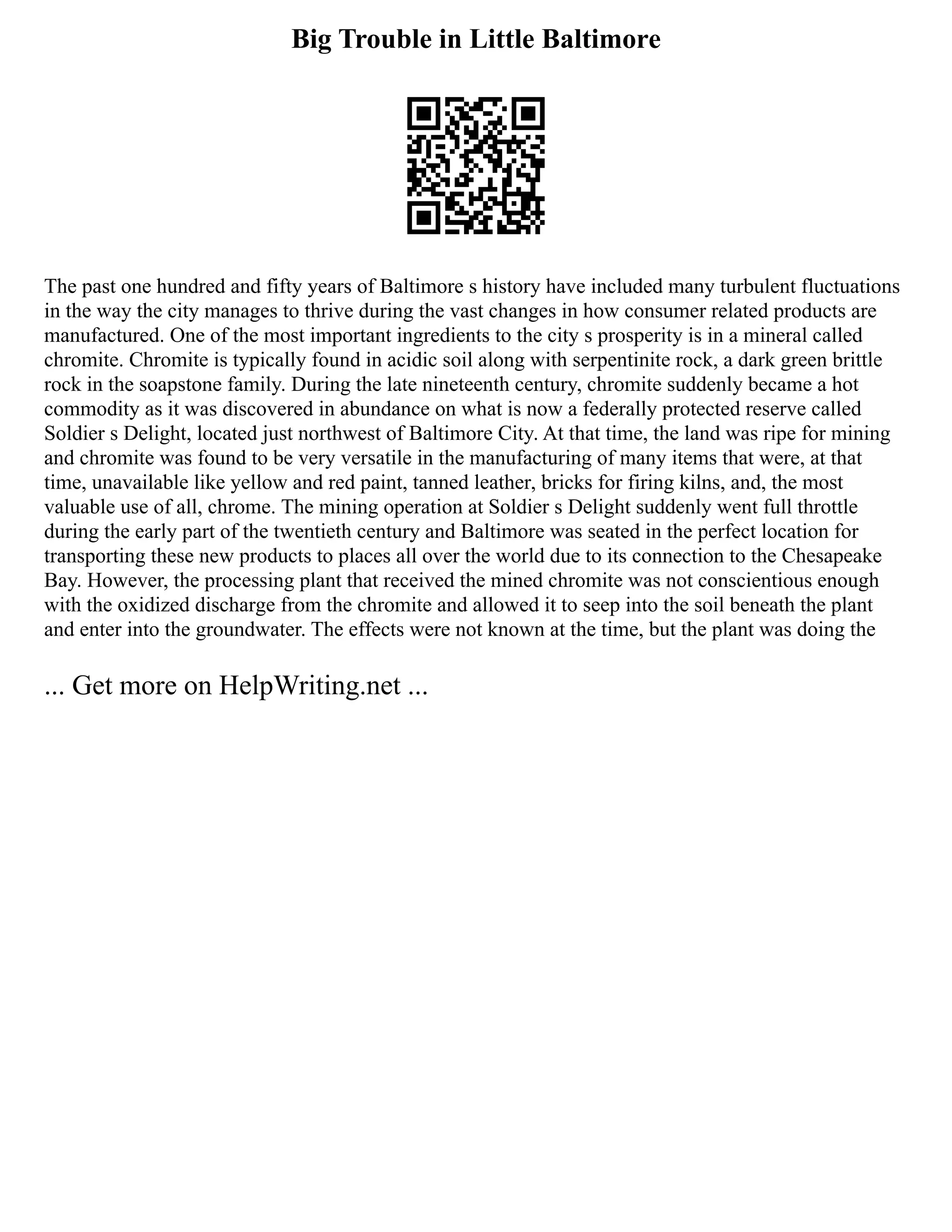 Big Trouble in Little Baltimore
The past one hundred and fifty years of Baltimore s history have included many turbulent fluctuations
in the way the city manages to thrive during the vast changes in how consumer related products are
manufactured. One of the most important ingredients to the city s prosperity is in a mineral called
chromite. Chromite is typically found in acidic soil along with serpentinite rock, a dark green brittle
rock in the soapstone family. During the late nineteenth century, chromite suddenly became a hot
commodity as it was discovered in abundance on what is now a federally protected reserve called
Soldier s Delight, located just northwest of Baltimore City. At that time, the land was ripe for mining
and chromite was found to be very versatile in the manufacturing of many items that were, at that
time, unavailable like yellow and red paint, tanned leather, bricks for firing kilns, and, the most
valuable use of all, chrome. The mining operation at Soldier s Delight suddenly went full throttle
during the early part of the twentieth century and Baltimore was seated in the perfect location for
transporting these new products to places all over the world due to its connection to the Chesapeake
Bay. However, the processing plant that received the mined chromite was not conscientious enough
with the oxidized discharge from the chromite and allowed it to seep into the soil beneath the plant
and enter into the groundwater. The effects were not known at the time, but the plant was doing the
... Get more on HelpWriting.net ...
 