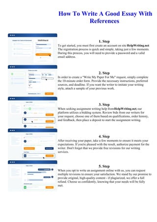 How To Write A Good Essay With
References
1. Step
To get started, you must first create an account on site HelpWriting.net.
The registration process is quick and simple, taking just a few moments.
During this process, you will need to provide a password and a valid
email address.
2. Step
In order to create a "Write My Paper For Me" request, simply complete
the 10-minute order form. Provide the necessary instructions, preferred
sources, and deadline. If you want the writer to imitate your writing
style, attach a sample of your previous work.
3. Step
When seeking assignment writing help fromHelpWriting.net, our
platform utilizes a bidding system. Review bids from our writers for
your request, choose one of them based on qualifications, order history,
and feedback, then place a deposit to start the assignment writing.
4. Step
After receiving your paper, take a few moments to ensure it meets your
expectations. If you're pleased with the result, authorize payment for the
writer. Don't forget that we provide free revisions for our writing
services.
5. Step
When you opt to write an assignment online with us, you can request
multiple revisions to ensure your satisfaction. We stand by our promise to
provide original, high-quality content - if plagiarized, we offer a full
refund. Choose us confidently, knowing that your needs will be fully
met.
How To Write A Good Essay With ReferencesHow To Write A Good Essay With References
 