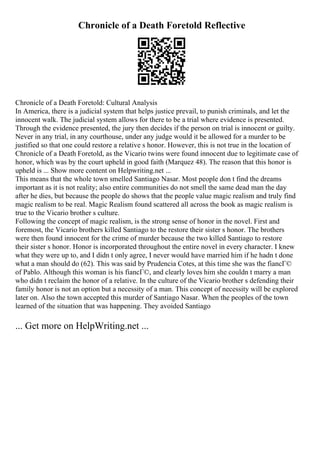 Chronicle of a Death Foretold Reflective
Chronicle of a Death Foretold: Cultural Analysis
In America, there is a judicial system that helps justice prevail, to punish criminals, and let the
innocent walk. The judicial system allows for there to be a trial where evidence is presented.
Through the evidence presented, the jury then decides if the person on trial is innocent or guilty.
Never in any trial, in any courthouse, under any judge would it be allowed for a murder to be
justified so that one could restore a relative s honor. However, this is not true in the location of
Chronicle of a Death Foretold, as the Vicario twins were found innocent due to legitimate case of
honor, which was by the court upheld in good faith (Marquez 48). The reason that this honor is
upheld is ... Show more content on Helpwriting.net ...
This means that the whole town smelled Santiago Nasar. Most people don t find the dreams
important as it is not reality; also entire communities do not smell the same dead man the day
after he dies, but because the people do shows that the people value magic realism and truly find
magic realism to be real. Magic Realism found scattered all across the book as magic realism is
true to the Vicario brother s culture.
Following the concept of magic realism, is the strong sense of honor in the novel. First and
foremost, the Vicario brothers killed Santiago to the restore their sister s honor. The brothers
were then found innocent for the crime of murder because the two killed Santiago to restore
their sister s honor. Honor is incorporated throughout the entire novel in every character. I knew
what they were up to, and I didn t only agree, I never would have married him if he hadn t done
what a man should do (62). This was said by Prudencia Cotes, at this time she was the fiancГ©
of Pablo. Although this woman is his fiancГ©, and clearly loves him she couldn t marry a man
who didn t reclaim the honor of a relative. In the culture of the Vicario brother s defending their
family honor is not an option but a necessity of a man. This concept of necessity will be explored
later on. Also the town accepted this murder of Santiago Nasar. When the peoples of the town
learned of the situation that was happening. They avoided Santiago
... Get more on HelpWriting.net ...
 