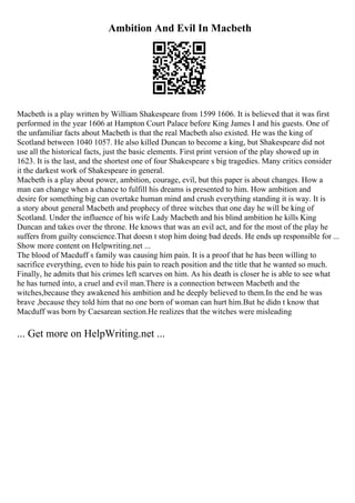 Ambition And Evil In Macbeth
Macbeth is a play written by William Shakespeare from 1599 1606. It is believed that it was first
performed in the year 1606 at Hampton Court Palace before King James I and his guests. One of
the unfamiliar facts about Macbeth is that the real Macbeth also existed. He was the king of
Scotland between 1040 1057. He also killed Duncan to become a king, but Shakespeare did not
use all the historical facts, just the basic elements. First print version of the play showed up in
1623. It is the last, and the shortest one of four Shakespeare s big tragedies. Many critics consider
it the darkest work of Shakespeare in general.
Macbeth is a play about power, ambition, courage, evil, but this paper is about changes. How a
man can change when a chance to fulfill his dreams is presented to him. How ambition and
desire for something big can overtake human mind and crush everything standing it is way. It is
a story about general Macbeth and prophecy of three witches that one day he will be king of
Scotland. Under the influence of his wife Lady Macbeth and his blind ambition he kills King
Duncan and takes over the throne. He knows that was an evil act, and for the most of the play he
suffers from guilty conscience.That doesn t stop him doing bad deeds. He ends up responsible for ...
Show more content on Helpwriting.net ...
The blood of Macduff s family was causing him pain. It is a proof that he has been willing to
sacrifice everything, even to hide his pain to reach position and the title that he wanted so much.
Finally, he admits that his crimes left scarves on him. As his death is closer he is able to see what
he has turned into, a cruel and evil man.There is a connection between Macbeth and the
witches,because they awakened his ambition and he deeply believed to them.In the end he was
brave ,because they told him that no one born of woman can hurt him.But he didn t know that
Macduff was born by Caesarean section.He realizes that the witches were misleading
... Get more on HelpWriting.net ...
 